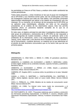 Tipología de los cibermedios vascos y modelos de producto              65

los periodistas en línea en el País Vasco y analizar cómo están cambiando las
rutinas periodísticas.
Todos estos proyectos, y otras iniciativas en las que el grupo de investigación
de la UPV-EHU y sus miembros toman parte, han ido construyendo una línea
de investigación creemos que cada vez más sólida y han permitido comprobar
determinadas metodologías que aplicar a los objetos de investigación que nos
interesan. En su momento, en el primero de los proyectos de la UPV-EHU ya
se aplicaron esas metodologías, utilizadas con éxito en los proyectos
precedentes en el análisis de los cibermedios vascos. Esto nos permite
presentar ahora un panorama bastante completo de lo que es el
ciberperiodismo vasco.
En todo caso, el objetivo principal de esta labor investigadora desarrollada por
este grupo de profesores y doctorandos de la UPV-EHU es dar respuesta a
algunas preguntas de nuestra sociedad, y ofrecer, en particular, tanto a los
profesores de la información, como a los responsables de los cibermedios
vascos, como, sobre todo, a los alumnos de la Facultad de Ciencias Sociales y
de la Comunicación –nuestros alumnos- un material con el que adentrarse en
el estudio de este fenómeno comunicativo que no ha hecho más que dar sus
primeros pasos.



Bibliografía


ARMAÑANZAS, E.; DÍAZ NOCI, J.; MESO, K. (1996). El periodismo electrónico.
Barcelona: Ariel.
ARMENTIA, J.I.; CAMINOS, J.M.; ELEXGARAY, J.; MARÍN, F.; MERCHÁN, I. (2000).
El diario digital. Análisis de los contenidos textuales, aspectos formales y publicitarios.
Barcelona: Bosch.
ARMENTIA, J.I.; ELEXGARAY, J.; PÉREZ, J.C. (1999). Diseño y periodismo
electrónico. Bilbao: Servicio Editorial UPV.
CABRERA, Mª. Ángeles (2001). La prensa online, los periódicos en la www. Sabadell:
CIMS.
CANGA, J.; COCA, C.; MARTÍNEZ, L.; CANTALAPIEDRA, M.J.; MARTÍNEZ, E.
(2000). Diarios digitales. Apuntes sobre un nuevo medio. Bilbao: Servicio Editorial
UPV.
COCA, C.; PEÑALVA, J.L. (1998). Modelos de los medios de comunicación social.
Bilbao: Servicio Editorial UPV.
CORREA, J.A. (1999). “La Internet como nuevo medio de comunicación y el
periodismo                    del                    siglo         XXI”.
http://members.tripod.com/nuevoperiodismo/p21/indice21.htm
DE FONTCUBERTA, M. (1997). “Propuestas sistémicas para el análisis y producción
de información periodística especializada”, en ESTEVE, F. (Coord.), Estudios sobre
Información Periodística Especializada. Valencia, Fundación Universitaria San Pablo-
CEU.



               Comunicación local y nuevos formatos periodísticos en Internet:
                          Cibermedios, confidenciales y weblogs
 