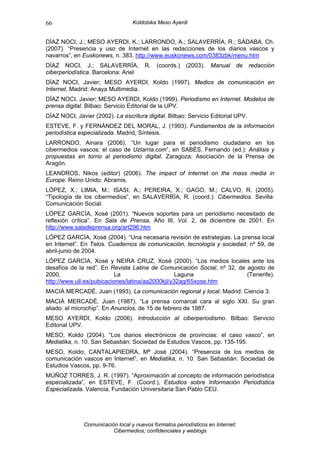 66                                Koldobika Meso Ayerdi


DÍAZ NOCI, J.; MESO AYERDI, K.; LARRONDO, A.; SALAVERRÍA, R.; SÁDABA, Ch.
(2007). “Presencia y uso de Internet en las redacciones de los diarios vascos y
navarros”, en Euskonews, n. 383. http://www.euskonews.com/0383zbk/menu.htm
DÍAZ NOCI, J.; SALAVERRÍA,             R.   (coords.)   (2003).   Manual    de    redacción
ciberperiodística. Barcelona: Ariel
DÍAZ NOCI, Javier; MESO AYERDI, Koldo (1997). Medios de comunicación en
Internet. Madrid: Anaya Multimedia.
DÍAZ NOCI, Javier; MESO AYERDI, Koldo (1999). Periodismo en Internet. Modelos de
prensa digital. Bilbao: Servicio Editorial de la UPV.
DÍAZ NOCI, Javier (2002). La escritura digital. Bilbao: Servicio Editorial UPV.
ESTEVE, F. y FERNÁNDEZ DEL MORAL, J. (1993). Fundamentos de la información
periodística especializada. Madrid, Síntesis.
LARRONDO, Ainara (2006). “Un lugar para el periodismo ciudadano en los
cibermedios vascos: el caso de Uztarria.com”, en SABÉS, Fernando (ed.): Análisis y
propuestas en torno al periodismo digital. Zaragoza: Asociación de la Prensa de
Aragón.
LEANDROS, Nikos (editor) (2006). The impact of Internet on the mass media in
Europe. Reino Unido: Abramis.
LÓPEZ, X.; LIMIA, M.; ISASI, A.; PEREIRA, X.; GAGO, M.; CALVO, R. (2005).
“Tipología de los cibermedios”, en SALAVERRÍA, R. (coord.): Cibermedios. Sevilla:
Comunicación Social.
LÓPEZ GARCÍA, Xosé (2001). “Nuevos soportes para un periodismo necesitado de
reflexión crítica”. En Sala de Prensa, Año III, Vol. 2, de diciembre de 2001. En
http://www.saladeprensa.org/art296.htm
LÓPEZ GARCÍA, Xosé (2004). “Una necesaria revisión de estrategias. La prensa local
en Internet”. En Telos. Cuadernos de comunicación, tecnología y sociedad, nº 59, de
abril-junio de 2004.
LÓPEZ GARCÍA, Xosé y NEIRA CRUZ, Xosé (2000). “Los medios locales ante los
desafíos de la red”. En Revista Latina de Comunicación Social, nº 32, de agosto de
2000,                      La                     Laguna                 (Tenerife).
http://www.ull.es/pubicaciones/latina/aa2000kjl/y32ag/65xose.htm
MACIÁ MERCADÉ, Juan (1993). La comunicación regional y local. Madrid: Ciencia 3.
MACIÁ MERCADÉ, Juan (1987). “La prensa comarcal cara al siglo XXI. Su gran
aliado: el microchip”. En Anuncios, de 15 de febrero de 1987.
MESO AYERDI, Koldo (2006). Introducción al ciberperiodismo. Bilbao: Servicio
Editorial UPV.
MESO, Koldo (2004). “Los diarios electrónicos de provincias: el caso vasco”, en
Mediatika, n. 10. San Sebastián: Sociedad de Estudios Vascos, pp. 135-195.
MESO, Koldo; CANTALAPIEDRA, Mª José (2004). “Presencia de los medios de
comunicación vascos en Internet”, en Mediatika, n. 10. San Sebastián: Sociedad de
Estudios Vascos, pp. 9-76.
MÚÑOZ TORRES, J. R. (1997). “Aproximación al concepto de información periodística
especializada”, en ESTEVE, F. (Coord.), Estudios sobre Información Periodística
Especializada. Valencia, Fundación Universitaria San Pablo CEU.




              Comunicación local y nuevos formatos periodísticos en Internet:
                         Cibermedios, confidenciales y weblogs
 