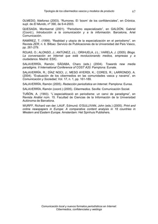 Tipología de los cibermedios vascos y modelos de producto          67

OLMEDO, Ildefonso (2003). “Rumores. El ‘boom’ de los confidenciales”, en Crónica,
supl. de El Mundo, nº 390, de 6-4-2003.
QUESADA, Montserrat (2001). “Periodismo especializado”, en GALDÓN, Gabriel
(Coord.), Introducción a la comunicación y a la información. Barcelona, Ariel
Comunicación.
RAMÍREZ, T. (1999). “Realidad y utopía de la especialización en el periodismo”, en
Revista ZER, n. 6. Bilbao: Servicio de Publicaciones de la Universidad del País Vasco,
pp. 261-279.
ROJAS, O.; ALONSO, J.; ANTÚNEZ, J.L.; ORIHUELA, J.L.; VARELA, J. (2005). Blogs.
La conversación en Internet que está revolucionando medios, empresas y a
ciudadanos. Madrid: ESIC.
SALAVERRÍA, Ramón; SÁDABA, Charo (eds.) (2004). Towards new media
paradigms. II International Conference of COST A20. Pamplona: Eunate.
SALAVERRÍA, R.; DÍAZ NOCI, J.; MESO AYERDI, K.; CORES, R.; LARRONDO, A.
(2004). “Evaluación de los cibermedios en las comunidades vasca y navarra”, en
Comunicación y Sociedad, Vol. 17, n. 1, pp. 161-189.
SALAVERRÍA, Ramón (2005). Redacción periodística en Internet. Pamplona: Eunsa.
SALAVERRÍA, Ramón (coord.) (2005). Cibermedios. Sevilla: Comunicación Social.
TUÑÓN, A. (1993). “L´especialització en periodisme: un canvi de paradigma”, en
Revista Anàlisi núm. 15. Facultad de Ciencias de la Información de la Universidad
Autónoma de Barcelona.
WURFF, Richard van der; LAUF, Edmund; O’SULLIVAN, John (eds.) (2005). Print and
online newspapers in Europe: A comparative content analysis in 18 countries in
Western and Eastern Europe. Amsterdam: Het Spinhuis Publishers.




              Comunicación local y nuevos formatos periodísticos en Internet:
                         Cibermedios, confidenciales y weblogs
 
