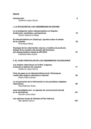 ÍNDICE

Introducción                                                     9
      Guillermo López García


I. LA SITUACIÓN DE LOS CIBERMEDIOS EN ESPAÑA

La investigación sobre ciberperiodismo en España:
tendencias, resultados y perspectivas                            15
      Ramón Salaverría Aliaga

El ciberperiodismo en Catalunya: apuntes sobre el estado
de la cuestión                                                   35
       Pere Masip Masip

Tipología de los cibermedios vascos y modelos de producto.
Estado de la cuestión del estudio del fenómeno
del ciberperiodismo desde la UPV-EHU                            47
       Koldobika Meso Ayerdi


II. EL CASO PARTICULAR DE LOS CIBERMEDIOS VALENCIANOS

Los medios valencianos en la Red: orígenes,
evolución y balance de conjunto                                 71
      Guillermo López García

Vicis de paper en el ciberperiodisme local. Dinàmiques
i estils dels mitjans valencians a Internet                     83
        Dolors Palau Sampío

La recuperación de la información en los periódicos digitales
valencianos                                                     99
      Rosa Martínez Rubio

www.alcoidigital.com: un ejemplo de comunicación [local]
en la red Internet                                              141
       Germán Llorca Abad

Les edicions locals de Vilaweb al País Valencià
      Mar Iglesias García                                       153
 
