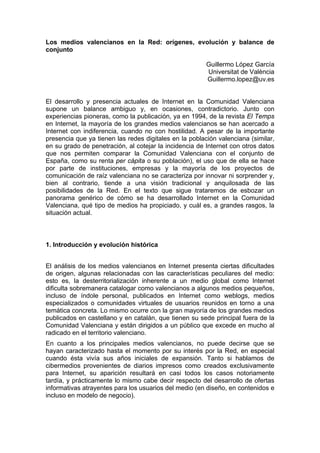 Los medios valencianos en la Red: orígenes, evolución y balance de
conjunto

                                                        Guillermo López García
                                                        Universitat de València
                                                        Guillermo.lopez@uv.es


El desarrollo y presencia actuales de Internet en la Comunidad Valenciana
supone un balance ambiguo y, en ocasiones, contradictorio. Junto con
experiencias pioneras, como la publicación, ya en 1994, de la revista El Temps
en Internet, la mayoría de los grandes medios valencianos se han acercado a
Internet con indiferencia, cuando no con hostilidad. A pesar de la importante
presencia que ya tienen las redes digitales en la población valenciana (similar,
en su grado de penetración, al cotejar la incidencia de Internet con otros datos
que nos permiten comparar la Comunidad Valenciana con el conjunto de
España, como su renta per cápita o su población), el uso que de ella se hace
por parte de instituciones, empresas y la mayoría de los proyectos de
comunicación de raíz valenciana no se caracteriza por innovar ni sorprender y,
bien al contrario, tiende a una visión tradicional y anquilosada de las
posibilidades de la Red. En el texto que sigue trataremos de esbozar un
panorama genérico de cómo se ha desarrollado Internet en la Comunidad
Valenciana, qué tipo de medios ha propiciado, y cuál es, a grandes rasgos, la
situación actual.



1. Introducción y evolución histórica


El análisis de los medios valencianos en Internet presenta ciertas dificultades
de origen, algunas relacionadas con las características peculiares del medio:
esto es, la desterritorialización inherente a un medio global como Internet
dificulta sobremanera catalogar como valencianos a algunos medios pequeños,
incluso de índole personal, publicados en Internet como weblogs, medios
especializados o comunidades virtuales de usuarios reunidos en torno a una
temática concreta. Lo mismo ocurre con la gran mayoría de los grandes medios
publicados en castellano y en catalán, que tienen su sede principal fuera de la
Comunidad Valenciana y están dirigidos a un público que excede en mucho al
radicado en el territorio valenciano.
En cuanto a los principales medios valencianos, no puede decirse que se
hayan caracterizado hasta el momento por su interés por la Red, en especial
cuando ésta vivía sus años iniciales de expansión. Tanto si hablamos de
cibermedios provenientes de diarios impresos como creados exclusivamente
para Internet, su aparición resultará en casi todos los casos notoriamente
tardía, y prácticamente lo mismo cabe decir respecto del desarrollo de ofertas
informativas atrayentes para los usuarios del medio (en diseño, en contenidos e
incluso en modelo de negocio).
 