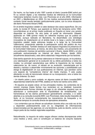 72                              Guillermo López García


De hecho, no fue hasta el año 1997 cuando el diario Levante-EMV activó por
fin su versión digital, y los restantes medios de referencia en la Comunidad
Valenciana tardarían mucho más: Las Provincias en el año 2000, Información
en 2001 y Mediterráneo en 2002. En los medios exclusivamente digitales el
contexto inicial resulta también particularmente pobre, con la única excepción
del diario Panorama Actual (1998).
En el ámbito lingüístico catalán sí cabe destacar dos casos específicos. De una
parte, la revista El Temps, que apareció en fecha tan temprana como 1994,
convirtiéndose en el primer medio publicado en España en tener una versión
disponible en Internet. De otra parte, el portal de información Vilaweb,
aparecido en 1996 (primer medio sin referente impreso que se publicó en
Internet), aunque radicado en Barcelona, ha desarrollado una estrategia
innovadora de implantación en el ámbito local a lo largo y ancho del ámbito
lingüístico catalán (siete ediciones locales a lo largo de la Comunidad
Valenciana), propiciando además la participación activa del público de muy
diversas maneras. También destaca en este espacio lingüístico la presencia en
la Comunidad Valenciana, al menos, de otros dos medios, uno proveniente de
una publicación impresa (el periódico quincenal L'Avanç, desde 2002) y el otro
publicado exclusivamente en Internet (el diario Parlem, desde 2003,
actualmente desactivado), este último elaborado íntegramente por los lectores.
Esta tardía aparición de la prensa valenciana en Internet supuso, en la práctica,
una ralentización general en la evolución de su oferta periodística a todos los
niveles. La principal característica que define la trayectoria de los medios
valencianos es, de nuevo, el retraso en su evolución, caracterizada por la
desidia y rechazo a desarrollar mínimamente las opciones y posibilidades que
otorga la digitalización en sus publicaciones en Internet, que perciben como
una especie de “competencia interna” del medio impreso. Y esto acaba
afectando no sólo al mencionado retraso en su incorporación, sino a todos los
demás órdenes. Es decir:
- Un diseño pobre y poco cuidado, en algunos casos (el diario Levante-EMV)
dependientes totalmente del HTML estático en fecha tan tardía como 2003.
- Ni siquiera se acepta volcar, en los principales medios, los contenidos de la
versión impresa (hasta fechas muy recientes) en su totalidad, buscando
esporádicamente formas híbridas de pago (o sin ofrecerlas siquiera) que se
abandonan a continuación ante la imposibilidad de rentabilizarlas. Las
hemerotecas de los diarios permanecen generalmente cerradas, o si están
abiertas a su consulta (Levante-EMV, Las Provincias), ésta resulta imposible de
facto, al no funcionar correctamente los mecanismos de búsqueda y no
ofrecerse tampoco la consulta directa de ejemplares atrasados.
- Los contenidos que se ofrecen se actualizan durante años una sola vez al día
y dependen poderosamente (casi en su integridad) de informaciones
proporcionadas por las agencias, en una tendencia, justo es decirlo, común a la
mayor parte de los medios regionales españoles.


Naturalmente, la mayoría de estos rasgos ofrecen ciertas discrepancias entre
unos medios y otros, pero sí constituyen un balance de conjunto bastante


             Comunicación local y nuevos formatos periodísticos en Internet:
                        Cibermedios, confidenciales y weblogs
 