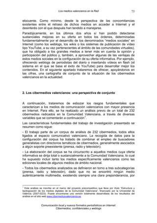 Los medios valencianos en la Red                                   73

elocuente. Como mínimo, desde la perspectiva de las concomitancias
existentes entre el retraso de dichos medios en acceder a Internet y el
desinterés con el que después han tendido a manejarse.
Paradójicamente, en los últimos dos años sí han podido detectarse
sustanciales mejoras en su oferta en todos los órdenes, determinadas
fundamentalmente por el desarrollo de los denominados “medios sociales” en
Internet (como los weblogs, los wikis o los sistemas de publicación de vídeo
tipo YouTube, a su vez pertenecientes al ámbito de las comunidades virtuales),
que ha obligado a los grandes medios a tener más en cuenta la opinión y
participación del público y, también, a aprovechar algunas de las ventajas de
estos medios sociales en la configuración de su oferta informativa. Por ejemplo,
ofreciendo weblogs de periodistas del diario o insertando vídeos en flash (el
sistema en el que se basa el éxito de YouTube) para desarrollar mejor los
contenidos. En el siguiente apartado trataremos de ofrecer, apoyándonos en
las cifras, una cartografía de conjunto de la situación de los cibermedios
valencianos en la actualidad.



2. Los cibermedios valencianos: una perspectiva de conjunto


A continuación, trataremos de esbozar los rasgos fundamentales que
caracterizan a los medios de comunicación valencianos con mayor presencia
en Internet. Para ello, se ha realizado un análisis previo de un total de 232
cibermedios radicados en la Comunidad Valenciana, a través de diversas
variables que se comentarán a continuación 1 .
Las características fundamentales del trabajo de investigación presentado se
resumen como sigue:
- El trabajo parte de un corpus de análisis de 232 cibermedios, todos ellos
ligados al espacio comunicativo valenciano. La recogida de datos para la
configuración del corpus ha tratado de combinar el empleo de buscadores
generalistas con directorios temáticos de cibermedios, generalmente asociados
a algún soporte preexistente (prensa, radio y televisión).
- La elaboración del corpus se ha circunscrito a aquellos medios cuya oferta
informativa se dirija total o sustancialmente a la Comunidad Valenciana, lo cual
ha supuesto incluir tanto los medios específicamente valencianos como las
ediciones locales de algunos medios de ámbito nacional.
- Todos los cibermedios analizados se definieron en torno a tres subcategorías
(prensa, radio y televisión), dado que no se encontró ningún medio
auténticamente multimedia, existiendo siempre una clara preponderancia, por


1
   Este análisis se inscribe en el marco del proyecto precompetitivo que lleva por título “Estructura y
tipologización de los medios digitales de la Comunidad Valenciana”, financiado por la Universitat de
València (2007-0223). Puede encontrarse una versión totalmente desarrollada de los resultados del
análisis en el sitio web www.cibermediosvalencianos.es


                 Comunicación local y nuevos formatos periodísticos en Internet:
                            Cibermedios, confidenciales y weblogs
 