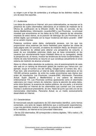 74                              Guillermo López García


su origen o por el tipo de contenidos y el enfoque de los distintos medios, de
uno de esos tres soportes.


2.1. Audiencias
Los datos de audiencia en Internet, aún poco sistematizados, se resumen en la
presencia de cuatro cibermedios valencianos en el sistema de medición de la
Oficina de Justificación de la Difusión (OJD). Se trata, en concreto, de los
diarios Mediterráneo, Información, Levante-EMV y Las Provincias. La principal
novedad que encontramos en los datos de la OJD, respecto de las versiones
impresas de estos diarios, es la posición de liderazgo de Las Provincias en el
ámbito digital, que contrasta con la mayor incidencia del diario Levante – EMV
en su versión impresa.
Podemos combinar estos datos, ciertamente escasos, con los que nos
proporcionan otros sistemas (de menor fiabilidad) para registrar las visitas de
cada página web. En concreto, el sistema de medición Alexa, de Amazon.com,
puede resultarnos de utilidad para obtener una perspectiva de conjunto, a
pesar de sus indudables carencias (dado que se basa únicamente en los
usuarios que voluntariamente hayan instalado Alexa en su navegador), desde
la perspectiva de, al menos, mostrar las tendencias de fondo fundamentales. El
interés de esta herramienta se resume en que constituye actualmente el único
sistema de medición de alcance universal.
Alexa no ofrece datos absolutos de audiencia, sino el posicionamiento de cada
sitio web en un ranking de dimensión global (de manera que Yahoo.com, por
ejemplo, ocupa el número uno del ranking, Google.com el número dos, etc.).
Pues bien, sólo encontramos un total de siete cibermedios valencianos en los
100.000 primeros puestos, de entre los cuales encontramos seis diarios (por
orden de importancia: Las Provincias, Levante-EMV, Información, Panorama
Actual, Super Deporte y Mediterráneo) y una cadena de televisión
(Intercomarcal TV). Las Provincias continúa apareciendo como el cibermedio
valenciano con mayor número de visitantes. Llama la atención de estos datos,
entre otros factores, la ausencia de medios públicos, de una parte, y el enorme
peso específico en Internet de los cibermedios que cuentan con una versión
impresa o audiovisual preexistente, de otra. Hasta tal punto que sólo uno de los
mencionados cibermedios, Panorama Actual, es un medio exclusivamente
desarrollado en Internet.


2.2. Características
El mencionado estudio exploratorio de 232 cibermedios identificó, como hemos
comentado, una serie de rasgos definitorios que a continuación expondremos,
y que nos permitirán mostrar una visión de conjunto del “estado de la cuestión”,
en lo mediático, de Internet en la Comunidad Valenciana:
- De los 232 cibermedios, 89 corresponden a diarios digitales, 108 a radios y 35
a televisiones.




             Comunicación local y nuevos formatos periodísticos en Internet:
                        Cibermedios, confidenciales y weblogs
 