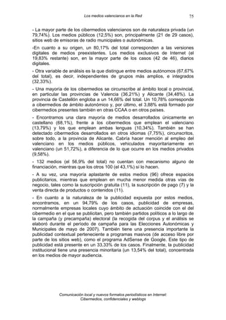 Los medios valencianos en la Red                    75

- La mayor parte de los cibermedios valencianos son de naturaleza privada (un
79,74%). Los medios públicos (12,5%) son, principalmente (21 de 29 casos),
sitios web de emisoras de radio municipales o autonómicas.
-En cuanto a su origen, un 80,17% del total corresponden a las versiones
digitales de medios preexistentes. Los medios exclusivos de Internet (el
19,83% restante) son, en la mayor parte de los casos (42 de 46), diarios
digitales.
- Otra variable de análisis es la que distingue entre medios autónomos (67,67%
del total), es decir, independientes de grupos más amplios, e integrados
(32,33%).
- Una mayoría de los cibermedios se circunscribe al ámbito local o provincial,
en particular las provincias de Valencia (36,21%) y Alicante (34,48%). La
provincia de Castellón engloba a un 14,66% del total. Un 10,78% corresponde
a cibermedios de ámbito autonómico y, por último, el 3,88% está formado por
cibermedios presentes también en otras CCAA o en otros países.
- Encontramos una clara mayoría de medios desarrollados únicamente en
castellano (68,1%), frente a los cibermedios que emplean el valenciano
(13,79%) y los que emplean ambas lenguas (10,34%). También se han
detectado cibermedios desarrollados en otros idiomas (7,75%), circunscritos,
sobre todo, a la provincia de Alicante. Cabría hacer mención al empleo del
valenciano en los medios públicos, vehiculados mayoritariamente en
valenciano (un 51,72%), a diferencia de lo que ocurre en los medios privados
(9,58%).
- 132 medios (el 56,9% del total) no cuentan con mecanismo alguno de
financiación, mientras que los otros 100 (el 43,1%) sí lo hacen.
- A su vez, una mayoría aplastante de estos medios (96) ofrece espacios
publicitarios, mientras que emplean en mucha menor medida otras vías de
negocio, tales como la suscripción gratuita (11), la suscripción de pago (7) y la
venta directa de productos o contenidos (11).
- En cuanto a la naturaleza de la publicidad expuesta por estos medios,
encontramos, en un 94,79% de los casos, publicidad de empresas,
normalmente empresas locales cuyo ámbito de actuación coincide con el del
cibermedio en el que se publicitan, pero también partidos políticos a lo largo de
la campaña (y precampaña) electoral (la recogida del corpus y el análisis se
elaboró durante el período de campaña para las Elecciones Autonómicas y
Municipales de mayo de 2007). También tiene una presencia importante la
publicidad contextual perteneciente a programas masivos (de acceso libre por
parte de los sitios web), como el programa AdSense de Google. Este tipo de
publicidad está presente en un 33,33% de los casos. Finalmente, la publicidad
institucional tiene una presencia minoritaria (un 13,54% del total), concentrada
en los medios de mayor audiencia.




             Comunicación local y nuevos formatos periodísticos en Internet:
                        Cibermedios, confidenciales y weblogs
 