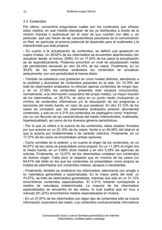 76                              Guillermo López García


2.3. Contenidos
Por último, convendría preguntarse cuáles son los contenidos que ofrecen
estos medios, en qué medida discrepan de los ya distribuidos a través de la
versión impresa o audiovisual (en el caso de que cuenten con ella) y, en
particular, qué uso hacen de las características peculiares de la comunicación
en Red, en particular el enorme potencial de desarrollo para el multimedia y la
interactividad que ésta propicia:
- En cuanto a la actualización de contenidos, se definió una gradación en
cuatro niveles. Un 28,02% de los cibermedios se encuentran abandonados (sin
actualizar desde, al menos, 2006). En un 17,24% de los casos la actualización
se da esporádicamente. Podemos encontrar un nivel de actualización media
(de periodicidad semanal) en otro 24,14% de los casos. Finalmente, en un
30,6% de los cibermedios analizados los contenidos se actualizan
asiduamente, con una periodicidad al menos diaria.
- También se estableció una gradación en cinco niveles distintos, atendiendo a
la cantidad y diversidad de contenidos presentes en la web. Un 10,78% del
total de cibermedios analizados no ofrecían apenas contenidos de ningún tipo,
y en un 27,59% los contenidos presentes eran escasos (circunscritos,
normalmente, a la información corporativa del propio medio). La mayor fracción
de los cibermedios, un 36,21%, se ubica en un punto medio (incluyendo un
mínimo de contenidos informativos y/o la descripción de los programas o
secciones del medio fuente, en caso de que existiera). En otro 21,12% de los
casos se consideró que los cibermedios analizados poseían abundantes
contenidos, y sólo en un 4,31% los contenidos se catalogaron como “máximos”,
con un uso fecundo de las características del medio (interactividad, multimedia,
hipertextualidad), así como de los diversos géneros periodísticos.
- Por lo que se refiere a la autoría de los contenidos, éstos estaban firmados
por sus autores en un 22,16% de los casos, frente a un 60,48% del total en el
que la autoría era indeterminada o de carácter colectivo. Finalmente, en un
17,37% de los casos se encontraban ambas opciones.
- Como correlato de lo anterior, y en cuanto al origen de los contenidos, en un
64,67% de los casos se presentaban como propios. En un 11,38% el origen era
el medio fuente, en un 5,99% otros medios y en otro 5,39% las agencias de
noticias. Finalmente, un 12,57% de los cibermedios contaban con contenidos
de diverso origen. Cabe decir al respecto que en muchos de los casos (un
64,81% del total) en los que los contenidos se presentaban como propios se
trataba de cibermedios con contenidos medios, escasos o inexistentes.
- Finalmente, también se analizaron los cibermedios valencianos con arreglo a
su naturaleza generalista o especializada. En la mayor parte del total, un
74,57%, se trata de cibermedios generalistas, mientras que sólo en un 21,12%
encontramos contenidos especializados. El 4,31% restante corresponde a
medios de naturaleza indeterminada. La mayoría de los cibermedios
especializados se encuentra en las radios, lo cual explica que en muy a
menudo (61,22%) encontremos medios especializados en música.
- En un 27,87% de los cibermedios con algún tipo de contenidos sólo se incluía
información corporativa del medio. Los contenidos exclusivamente informativos


             Comunicación local y nuevos formatos periodísticos en Internet:
                        Cibermedios, confidenciales y weblogs
 