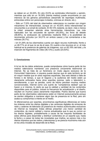 Los medios valencianos en la Red                    77

se daban en un 32,24%. En otro 23,5% se combinaba información y opinión,
mientras que sólo en un 16,39% (treinta medios) puede encontrarse un uso
intensivo de los géneros periodísticos (desarrollo de reportajes multimedia,
entrevistas online con personajes invitados, crónicas en directo, etc.).
- Sólo un 7,33% del total de cibermedios valencianos no cuentan con ningún
mecanismo de interactividad, aunque en un 43,53% dicha interactividad se
circunscribe a un email de contacto. El 49,14% restante, es decir, más o menos
la mitad, presentan además otras herramientas interactivas. Las más
habituales son las encuestas de opinión (40,35%), los foros de debate
(36,84%), la sindicación de contenidos mediante RSS y la posibilidad de
recomendar artículos (un 34,21% en ambos casos) y los comentarios a las
noticias (30,7%).
- Un 51,29% de los cibermedios cuenta con algún recurso multimedia, frente a
un 48,71% en el que no se da el caso. En cuanto a los recursos en sí, el más
habitual es la presencia de galerías de imágenes, con un 62,18% del total, y la
inserción de fragmentos de vídeo (36,13%) y audio (23,53%).



3. Conclusiones


A la luz de los datos anteriores, puede comprobarse cómo buena parte de los
medios valencianos mantienen una presencia únicamente testimonial en
Internet. No se trata de un fenómeno en modo alguno exclusivo de la
Comunidad Valenciana, ni siquiera puede decirse que en este territorio se dé
en mayor medida que en otras regiones españolas. Sea esto debido a falta de
fondos o de tiempo, a que el negocio y la audiencia del medio están ya
claramente enfocados hacia otros soportes (prensa, radio o televisión) o,
sencillamente, a que se percibe, como de hecho perciben muchos medios
convencionales, Internet como una suerte de “competencia desleal” que se
hacen a sí mismos, lo cierto es que la calidad y cantidad de los contenidos
disponibles para el público, incluso la frecuencia de actualización y el diseño,
resultan en muchos casos claramente mejorables. Podría decirse que buena
parte de los cibermedios valencianos están en Internet exclusivamente porque
se sienten obligados a mantener algún tipo de presencia en la Red, pero ahí
acaba su compromiso e interés en el medio.
Si diferenciamos por soportes, encontramos significativas diferencias en todos
los órdenes entre los diarios digitales y las versiones digitales de emisoras de
radio y cadenas de televisión (la presencia de medios audiovisuales exclusivos
de Internet es marginal). Estas últimas presentan una menor cantidad de
contenidos, de menor calidad y menos actualizados que lo que es común en
los diarios digitales, probablemente a causa de las mayores facilidades de
estos últimos para desarrollar y distribuir contenidos en un soporte que, hasta
la fecha y a pesar de todas las novedades que implica, se parece más a los
diarios impresos que las radios y televisiones (y se parecía muchísimo más aún
en los años iniciales de desarrollo de la Red).


             Comunicación local y nuevos formatos periodísticos en Internet:
                        Cibermedios, confidenciales y weblogs
 