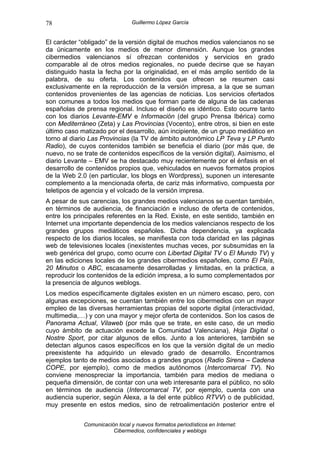 78                              Guillermo López García


El carácter “obligado” de la versión digital de muchos medios valencianos no se
da únicamente en los medios de menor dimensión. Aunque los grandes
cibermedios valencianos sí ofrezcan contenidos y servicios en grado
comparable al de otros medios regionales, no puede decirse que se hayan
distinguido hasta la fecha por la originalidad, en el más amplio sentido de la
palabra, de su oferta. Los contenidos que ofrecen se resumen casi
exclusivamente en la reproducción de la versión impresa, a la que se suman
contenidos provenientes de las agencias de noticias. Los servicios ofertados
son comunes a todos los medios que forman parte de alguna de las cadenas
españolas de prensa regional. Incluso el diseño es idéntico. Esto ocurre tanto
con los diarios Levante-EMV e Información (del grupo Prensa Ibérica) como
con Mediterráneo (Zeta) y Las Provincias (Vocento), entre otros, si bien en este
último caso matizado por el desarrollo, aún incipiente, de un grupo mediático en
torno al diario Las Provincias (la TV de ámbito autonómico LP Teva y LP Punto
Radio), de cuyos contenidos también se beneficia el diario (por más que, de
nuevo, no se trate de contenidos específicos de la versión digital). Asimismo, el
diario Levante – EMV se ha destacado muy recientemente por el énfasis en el
desarrollo de contenidos propios que, vehiculados en nuevos formatos propios
de la Web 2.0 (en particular, los blogs en Wordpress), suponen un interesante
complemento a la mencionada oferta, de cariz más informativo, compuesta por
teletipos de agencia y el volcado de la versión impresa.
A pesar de sus carencias, los grandes medios valencianos se cuentan también,
en términos de audiencia, de financiación e incluso de oferta de contenidos,
entre los principales referentes en la Red. Existe, en este sentido, también en
Internet una importante dependencia de los medios valencianos respecto de los
grandes grupos mediáticos españoles. Dicha dependencia, ya explicada
respecto de los diarios locales, se manifiesta con toda claridad en las páginas
web de televisiones locales (inexistentes muchas veces, por subsumidas en la
web genérica del grupo, como ocurre con Libertad Digital TV o El Mundo TV) y
en las ediciones locales de los grandes cibermedios españoles, como El País,
20 Minutos o ABC, escasamente desarrolladas y limitadas, en la práctica, a
reproducir los contenidos de la edición impresa, a lo sumo complementados por
la presencia de algunos weblogs.
Los medios específicamente digitales existen en un número escaso, pero, con
algunas excepciones, se cuentan también entre los cibermedios con un mayor
empleo de las diversas herramientas propias del soporte digital (interactividad,
multimedia,…) y con una mayor y mejor oferta de contenidos. Son los casos de
Panorama Actual, Vilaweb (por más que se trate, en este caso, de un medio
cuyo ámbito de actuación excede la Comunidad Valenciana), Hoja Digital o
Nostre Sport, por citar algunos de ellos. Junto a los anteriores, también se
detectan algunos casos específicos en los que la versión digital de un medio
preexistente ha adquirido un elevado grado de desarrollo. Encontramos
ejemplos tanto de medios asociados a grandes grupos (Radio Sirena – Cadena
COPE, por ejemplo), como de medios autónomos (Intercomarcal TV). No
conviene menospreciar la importancia, también para medios de mediana o
pequeña dimensión, de contar con una web interesante para el público, no sólo
en términos de audiencia (Intercomarcal TV, por ejemplo, cuenta con una
audiencia superior, según Alexa, a la del ente público RTVV) o de publicidad,
muy presente en estos medios, sino de retroalimentación posterior entre el


             Comunicación local y nuevos formatos periodísticos en Internet:
                        Cibermedios, confidenciales y weblogs
 