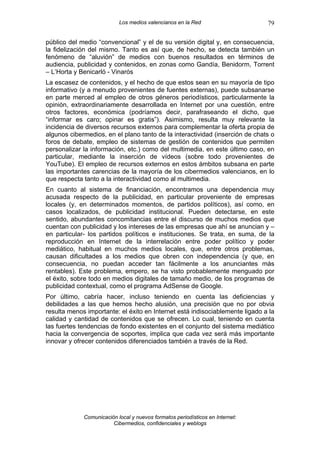 Los medios valencianos en la Red                    79

público del medio “convencional” y el de su versión digital y, en consecuencia,
la fidelización del mismo. Tanto es así que, de hecho, se detecta también un
fenómeno de “aluvión” de medios con buenos resultados en términos de
audiencia, publicidad y contenidos, en zonas como Gandía, Benidorm, Torrent
– L’Horta y Benicarló - Vinarós
La escasez de contenidos, y el hecho de que estos sean en su mayoría de tipo
informativo (y a menudo provenientes de fuentes externas), puede subsanarse
en parte merced al empleo de otros géneros periodísticos, particularmente la
opinión, extraordinariamente desarrollada en Internet por una cuestión, entre
otros factores, económica (podríamos decir, parafraseando el dicho, que
“informar es caro; opinar es gratis”). Asimismo, resulta muy relevante la
incidencia de diversos recursos externos para complementar la oferta propia de
algunos cibermedios, en el plano tanto de la interactividad (inserción de chats o
foros de debate, empleo de sistemas de gestión de contenidos que permiten
personalizar la información, etc.) como del multimedia, en este último caso, en
particular, mediante la inserción de vídeos (sobre todo provenientes de
YouTube). El empleo de recursos externos en estos ámbitos subsana en parte
las importantes carencias de la mayoría de los cibermedios valencianos, en lo
que respecta tanto a la interactividad como al multimedia.
En cuanto al sistema de financiación, encontramos una dependencia muy
acusada respecto de la publicidad, en particular proveniente de empresas
locales (y, en determinados momentos, de partidos políticos), así como, en
casos localizados, de publicidad institucional. Pueden detectarse, en este
sentido, abundantes concomitancias entre el discurso de muchos medios que
cuentan con publicidad y los intereses de las empresas que ahí se anuncian y –
en particular- los partidos políticos e instituciones. Se trata, en suma, de la
reproducción en Internet de la interrelación entre poder político y poder
mediático, habitual en muchos medios locales, que, entre otros problemas,
causan dificultades a los medios que obren con independencia (y que, en
consecuencia, no puedan acceder tan fácilmente a los anunciantes más
rentables). Este problema, empero, se ha visto probablemente menguado por
el éxito, sobre todo en medios digitales de tamaño medio, de los programas de
publicidad contextual, como el programa AdSense de Google.
Por último, cabría hacer, incluso teniendo en cuenta las deficiencias y
debilidades a las que hemos hecho alusión, una precisión que no por obvia
resulta menos importante: el éxito en Internet está indisociablemente ligado a la
calidad y cantidad de contenidos que se ofrecen. Lo cual, teniendo en cuenta
las fuertes tendencias de fondo existentes en el conjunto del sistema mediático
hacia la convergencia de soportes, implica que cada vez será más importante
innovar y ofrecer contenidos diferenciados también a través de la Red.




             Comunicación local y nuevos formatos periodísticos en Internet:
                        Cibermedios, confidenciales y weblogs
 