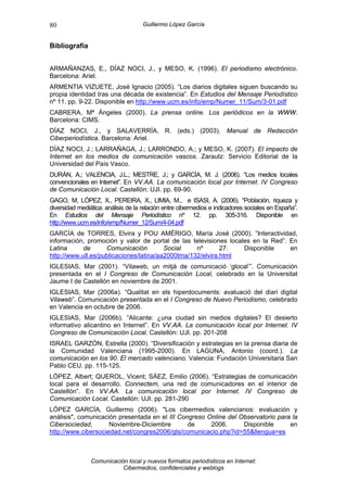 80                                  Guillermo López García


Bibliografía


ARMAÑANZAS, E., DÍAZ NOCI, J., y MESO, K. (1996). El periodismo electrónico.
Barcelona: Ariel.
ARMENTIA VIZUETE, José Ignacio (2005). “Los diarios digitales siguen buscando su
propia identidad tras una década de existencia”. En Estudios del Mensaje Periodístico
nº 11. pp. 9-22. Disponible en http://www.ucm.es/info/emp/Numer_11/Sum/3-01.pdf
CABRERA, Mª Ángeles (2000). La prensa online. Los periódicos en la WWW.
Barcelona: CIMS.
DÍAZ NOCI, J., y SALAVERRÍA, R. (eds.) (2003). Manual de Redacción
Ciberperiodística. Barcelona: Ariel.
DÍAZ NOCI, J.; LARRAÑAGA, J.; LARRONDO, A.; y MESO, K. (2007). El impacto de
Internet en los medios de comunicación vascos. Zarautz: Servicio Editorial de la
Universidad del País Vasco.
DURÁN, A.; VALENCIA, J.L.; MESTRE, J.; y GARCÍA, M. J. (2006). “Los medios locales
convencionales en Internet”. En VV.AA. La comunicación local por Internet. IV Congreso
de Comunicación Local. Castellón: UJI. pp. 69-90.
GAGO, M, LÓPEZ, X., PEREIRA, X., LIMIA, M., e ISASI, A. (2006). “Población, riqueza y
diversidad mediática: análisis de la relación entre cibermedios e indicadores sociales en España”.
En Estudios del Mensaje Periodístico nº 12. pp. 305-316. Disponible en
http://www.ucm.es/info/emp/Numer_12/Sum/4-04.pdf
GARCÍA de TORRES, Elvira y POU AMÉRIGO, María José (2000). “Interactividad,
información, promoción y valor de portal de las televisiones locales en la Red”. En
Latina      de      Comunicación         Social    nº       27.   Disponible     en
http://www.ull.es/publicaciones/latina/aa2000tma/132/elvira.html
IGLESIAS, Mar (2001). “Vilaweb, un mitjà de comunicació ‘glocal’”. Comunicación
presentada en el I Congreso de Comunicación Local, celebrado en la Universitat
Jaume I de Castellón en noviembre de 2001.
IGLESIAS, Mar (2006a). “Qualitat en els hiperdocuments: avaluació del diari digital
Vilaweb”. Comunicación presentada en el I Congreso de Nuevo Periodismo, celebrado
en Valencia en octubre de 2006.
IGLESIAS, Mar (2006b). “Alicante: ¿una ciudad sin medios digitales? El desierto
informativo alicantino en Internet”. En VV.AA. La comunicación local por Internet. IV
Congreso de Comunicación Local. Castellón: UJI. pp. 201-208
ISRAEL GARZÓN, Estrella (2000). “Diversificación y estrategias en la prensa diaria de
la Comunidad Valenciana (1995-2000). En LAGUNA, Antonio (coord.). La
comunicación en los 90. El mercado valenciano. Valencia: Fundación Universitaria San
Pablo CEU. pp. 115-125.
LÓPEZ, Albert; QUEROL, Vicent; SÁEZ, Emilio (2006). “Estrategias de comunicación
local para el desarrollo. Connectem, una red de comunicadores en el interior de
Castellón”. En VV.AA. La comunicación local por Internet. IV Congreso de
Comunicación Local. Castellón: UJI. pp. 281-290
LÓPEZ GARCÍA, Guillermo (2006). "Los cibermedios valencianos: evaluación y
análisis", comunicación presentada en el III Congreso Online del Observatorio para la
Cibersociedad,       Noviembre-Diciembre        de     2006.      Disponible      en
http://www.cibersociedad.net/congres2006/gts/comunicacio.php?id=55&llengua=es



                Comunicación local y nuevos formatos periodísticos en Internet:
                           Cibermedios, confidenciales y weblogs
 