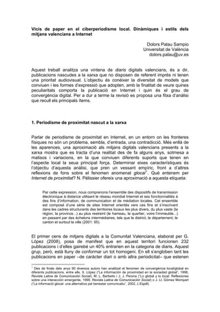Vicis de paper en el ciberperiodisme local. Dinàmiques i estils dels
mitjans valencians a Internet

                                                                           Dolors Palau Sampio
                                                                          Universitat de València
                                                                            dolors.palau@uv.es


Aquest treball analitza una vintena de diaris digitals valencians, és a dir,
publicacions nascudes a la xarxa que no disposen de referent imprés ni tenen
una prioritat audiovisual. L’objectiu és conéixer la diversitat de models que
conviuen i les formes d’expressió que adopten, amb la finalitat de veure quines
peculiaritats comporta la publicació en Internet i quin és el grau de
convergència digital. Per a dur a terme la revisió es proposa una fitxa d’anàlisi
que recull els principals ítems.



1. Periodisme de proximitat nascut a la xarxa


Parlar de periodisme de proximitat en Internet, en un entorn on les fronteres
físiques no són un problema, sembla, d’entrada, una contradicció. Més enllà de
les aparences, una aproximació als mitjans digitals valencians presents a la
xarxa mostra que es tracta d’una realitat des de fa alguns anys, sotmesa a
matisos i variacions, en la que conviuen diferents suports que tenen en
l’aspecte local la seua principal força. Determinar eixes característiques és
l’objectiu d’aquesta anàlisi, que pren un vessant empíric, front a d’altres
reflexions de fons sobre el fenomen anomenat glocal 1 . Què entenem per
Internet de proximitat? N. Pélissier ofereix una aproximació a aquesta etiqueta:


       Par cette expression, nous comprenons l’ensemble des dispositifs de transmission
       électronique à distance utilisant le réseau mondial Internet et ses fonctionnalités à
       des fins d’information, de communication et de médiation locales. Cet ensemble
       est composé d’une série de sites Internet orientés vers ces fins et s’inscrivant
       dans les cadres structurants des territoires locaux les plus divers, du plus vaste (la
       région, la province...) au plus restreint (le hameau, le quartier, voire l’immeuble...)
       en passant par des échelons intermédiaires, tels que le district, le département, le
       canton et surtout la ville (2001: 95).


El primer cens de mitjans digitals a la Comunitat Valenciana, elaborat per G.
López (2008), posa de manifest que en aquest territori funcionen 232
publicacions i d’elles gairebé un 40% entrarien en la categoria de diaris. Aquest
grup, però, està lluny de conformar un tot homogeni. En ell s’engloben tant les
publicacions en paper –de caràcter diari o amb altra periodicitat– que estenen

1
  Des de finals dels anys 90 diversos autors han analitzat el fenomen de convergència local/global en
diferents publicacions, entre ells, X. López (“La información de proximidad en la sociedad global”, 1998,
Revista Latina de Comunicación Social), M. L. Barbeito i J. J. Perona (“Lo global y lo local. Reflexiones
sobre una interacción emergente, 1999, Revista Latina de Comunicación Social) o J. Ll. Gómez Mompart
(“La informació glocal: una alternativa pel benestar comunicatiu”, 2002, L’Espill).
 
