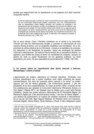 Vicis de paper en el ciberperiodisme local                             85

socials que segurament mai no apareixeran en les pàgines d’un diari nacional.
D’aquesta manera,


       la prensa regional puede contribuir al mayor conocimiento de los rasgos distintivos
       de una comunidad determinada (fiestas, tradiciones, etc.) sin, necesariamente,
       caer en estereotipos. Debe reflejar, también, los cambios de actitudes o de
       pensamiento que se producen en ella, los problemas con los que se enfrenta y las
       soluciones que adopta. En ese sentido puede incluir temas en su agenda que le
       sean propios, sin tener, necesariamente, que tener como punto de referencia las
       prioridades de contenido de los diarios nacionales. Es importante la atención a los
       problemas de la vida cotidiana de la gente, la atención a los espacios privados, a
       temas de consumo, etc. (1997: 50).


Per la seua banda, Coca i Peñalva incideixen en el servei a la comunitat:
“Priman por ello las informaciones locales y orientan su información de una
manera directa al lector, con un propósito mediático casi doméstico”. És a dir,
prioritzen la utilitat pràctica de la informació –l’accés a la cartellera de cinemes,
les esquel·les o les farmàcies de guàrdia– sobre els continguts de política
nacional o internacional: “Se trata al mismo tiempo de un periodismo blanco, no
agresivo, que facilita las cosas al lector sin necesidad de crisparlo, aunque no
pierda de vista su papel fiscalizador de los gestores públicos. Su éxito
dependerá, por tanto, de esa capacidad de personalización” (1998: 138-139).



2. Un primer intent de classificació dels diaris nascuts a Internet.
Metodologia i criteris d’estudi


L’aproximació als mitjans valencians en Internet requereix, d’entrada, una
primera classificació per a poder analitzar amb major precissió les seues
característiques. Els més de quaranta diaris nascuts a la xarxa 4 es poden
agrupar per raó de l’àmbit geogràfic –els d’informació general– o per les
propietats de la seua especialització. En base al primer criteri, a banda de les
tres publicacions que abasten la Comunitat Valenciana (Panorama Actual, La
Voz digital i Pàgina 26 5 ) i de Vilaweb (que la integra com a part dels Països
Catalans), trobem les quatre edicions valencianes de El Periodista Digital –El
Reportero Digital per a les denominacions locals– i les tres de Diario Digital 6 , i
una desena de publicacions, la majoria de caràcter comarcal o intercomarcal.
És el cas de 3x4 Info, Bajo Segura Noticias, El Periòdic (amb cinc edicions),
Orihuela Digital, Villena Diario, Horta Noticias o Povet. A ells s’afegeixen casos

4
  Dels 89 mitjans diaris digitals catalogats per G. López, entre opcions amb versió impresa o exclusius
d’Internet, queden fora d’aquesta anàlisi les publicacions estrangeres adreçades a les comunitats de
residents foranis, especialment en ciutats de la costa d’Alacant. Les particularitats de la seua
especialització, a més de la llengua vehicular, distorsionarien els objectius plantejats.
5
  Aquesta publicació es va incorporar a la xarxa el 27 de desembre de 2007.
6
   Es tracta de les edicions: www.reporterodigital.com/alicante; www.reporterodigital.com/castellon;
www.reporterodigital.com/elche      i   www.reporterodigital.com/valencia,       en     el primer; i de
www.diarioalicante.es, www.diariocastellon.com i www.diariodigitalvalencia.com.


                 Comunicación local y nuevos formatos periodísticos en Internet:
                            Cibermedios, confidenciales y weblogs
 
