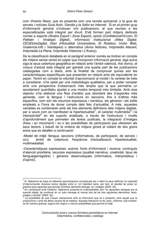 86                                       Dolors Palau Sampío


com Vinaròs News, que es presenta com una revista quinzenal, o la guia de
serveis i notícies Guía Activ. Gandia y la Safor en Internet. Si en el primer grup
d’informació general s’inclouen vint publicacions, el que reuneix a les
especialitzades està integrat per divuit. D’ell formen part mitjans dedicats
només a esports (Nostre Esport i Zona Esport), opinió (Confidencial7d.com, El
Palleter i Vinalopó Digital), informació institucional (Altea Digital,
CEUElcheDigital, Diari d'Actualitat Universitaria, El Rotativo, Unión Web,
Uvalencia.info i Veintepies) o alternativa (Anna Notícies, Indymedia Alacant,
Indymedia La Plana, Indymedia Valencia i L'Avanç).
De la classificació detallada en el paràgraf anterior només es tindran en compte
els mitjans sense versió en paper que incorporen informació general, siga quina
siga la seua cobertura geogràfica en relació amb l’àmbit valencià. Així doncs, el
corpus d’estudi està integrat per gairebé una quarta part de les publicacions
catalogades com a diaris, amb la finalitat de comprovar quines són les
característiques específiques que presenten en relació amb els equivalents en
paper. Tenint en compte la voluntat d’aproximació al model i la varietat de trets
a considerar, s’ha optat per una metodologia qualitativa, per a poder comptar
amb una perspectiva d’observació més àmplia que la que permetria un
acostament quantitatiu ajustat a una mostra temporal més limitada. Amb eixe
objectiu s’ha elaborat una fitxa d’anàlisi que abordarà des d’aspectes més
generals, com la llengua i l’estructura en seccions, fins a d’altres més
específics, com són els recursos expressius i narratius, els gèneres i els estils
empleats a l’hora de donar compte dels fets d’actualitat. A més, aquestes
variables es combinaran amb els tres elements definitoris dels mitjans digitals,
per a veure com es manifesten la hipertextualitat 7 , el caràcter multimèdia 8 i la
interactivitat 9 en els suports analitzats, a través de l’estructura i nivells
d’aprofundiment que permeten els textos publicats, la integració d’imatges
(fixes i en moviment) i so o les possibilitats de participació que ofereixen als
seus lectors. L’estudi de la vintena de mitjans girarà al voltant de dos grans
eixos que es detallen a continuació:
-Model de mitjà: llengua; seccions (informatives, de participació, de serveis i
oci);   àmbit de cobertura; freqüència d’actualització; hipertextualitat;
multimedialitat.
-Característiques expressives: autoria; fonts d’informació i recerca; continguts
d’atenció prioritària; recursos expressius (qualitat narrativa, creativitat, tipus de
llenguatge/registre) i gèneres desenvolupats (informatius, interpretatius i
d’opinió).




7
  R. Salaverría es basa en diferents aproximacions conceptuals per a oferir la seua definició: la capacitat
d’interconnectar diversos textos digitals entre si. Un hipertext seria, per tant, el resultat de posar en
pràctica eixa capacitat que permet combinar elements textuals, so i imatges (2005: 30).
8
  En combinació amb l’anterior, Salaverría presenta la multimedialitat com “la capacidad otorgada por el
soporte digital, de combinar en un solo mensaje al menos dos de los tres siguientes elementos: texto,
imagen y sonido” (2005: 32).
9
  La possibilitat de que l’usuari interaccione amb la informació que se li presenta, amb aquell que la
proporciona o amb els altres usuaris de la mateixa. Aquesta interacció no és, però, uniforme i pot mostrar-
se de manera gradual, segons les majors o menors possibilitats que permet el mitjà.


                 Comunicación local y nuevos formatos periodísticos en Internet:
                            Cibermedios, confidenciales y weblogs
 
