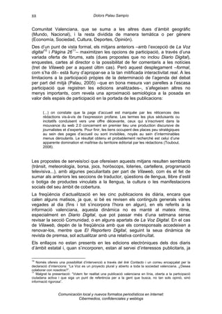 88                                       Dolors Palau Sampío


Comunitat Valenciana, que se suma a les altres dues d’àmbit geogràfic
(Mundo, Nacional), i la resta dividida de manera temàtica o per gènere
(Economía, Sociedad, Cultura, Deportes, Opinión).
Des d’un punt de vista formal, els mitjans anteriors –amb l’excepció de La Voz
digital 10 i Pàgina 26 11 – maximitzen les opcions de participació, a través d’una
variada oferta de fòrums, xats (dues propostes que no inclou Diario Digital),
enquestes, cartes al director o la possibilitat de fer comentaris a les notícies
(tret de Vilaweb per a aquest últim cas). Però aquest desplegament –formal,
com s’ha dit– està lluny d’apropar-se a la tan mitificada interactivitat real. A les
limitacions a la participació pròpies de la determinació de l’agenda del debat
per part del mitjà (Palau, 2005) –que en bona mesura van parelles a l’escasa
participació que registren les edicions analitzades–, s’afegeixen altres no
menys importants, com revela una aproximació semiològica a la posada en
valor dels espais de participació en la portada de les publicacions:


       (...) on constate que la page d’accueil est marquée par les réticences des
       rédactions vis-à-vis de l’expression profane. Les termes les plus séduisants ou
       incitatifs conduisent vers une offre décevante, ceux qui s’inscrivent dans la
       mouvance du web 2.0 concernent en premier lieu une production discursive de
       journalistes et d’experts. Pour finir, les liens occupent des places peu stratégiques
       au sein des pages d’accueil ou sont invisibles, noyés au sein d’interminables
       menus déroulants. Le résultat obtenu et probablement recherché est celui d’une
       apparente domination et maîtrise du territoire éditorial par les rédactions (Touboul,
       2008).


Les propostes de serveis/oci que ofereixen aquests mitjans resulten semblants
(trànsit, meteorologia, borsa, jocs, horòscops, loteries, cartellera, programació
televisiva...), amb algunes peculiaritats per part de Vilaweb, com és el fet de
sumar als anteriors les seccions de traductor, qüestions de llengua, llibre d’estil
o botiga de productes vinculats a la llengua, la cultura o les manifestacions
socials del seu àmbit de cobertura.
La freqüència d’actualització en les cinc publicacions és diària, encara que
calen alguns matisos, ja que, si bé es revisen els continguts generals vàries
vegades al dia (fins i tot s’incorpora l’hora en algun), en els referits a la
informació valenciana, aquesta dinàmica no es manté al mateix ritme,
especialment en Diario Digital, que pot passar més d’una setmana sense
revisar la secció Comunidad, o en alguns apartats de La Voz Digital. En el cas
de Vilaweb, depén de la freqüència amb que els corresponsals accedeixen a
renovar-los, mentre que El Reportero Digital, seguint la seua dinàmica de
revista de premsa, sol actualitzar amb una relativa continuïtat.
Els enllaços no estan presents en les edicions electròniques dels dos diaris
d’àmbit estatal i, quan s’incorporen, estan al servei d’interessos publicitaris, ja

10
   Només ofereix una possibilitat d’intervenció a través del link Contacto i un correu encapçalat per la
declaració d’intencions: “La Voz es un proyecto plural y abierto a toda la sociedad valenciana. ¿Desea
colaborar con nosotros?”.
11
   Malgrat la presentació: “Volem fer realitat una publicació valenciana en línia, oberta a la participació
ciutadana activa i que siga un punt de referència per a la gent que busca, no tan sols opinió, sinó
informació rigorosa”.


                 Comunicación local y nuevos formatos periodísticos en Internet:
                            Cibermedios, confidenciales y weblogs
 