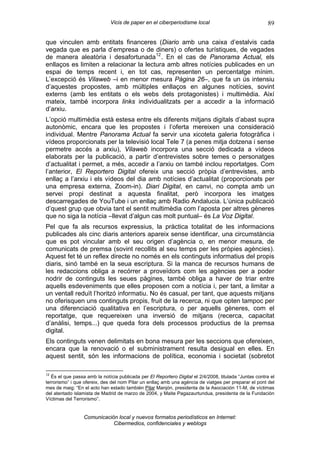 Vicis de paper en el ciberperiodisme local                                89

que vinculen amb entitats financeres (Diario amb una caixa d’estalvis cada
vegada que es parla d’empresa o de diners) o ofertes turístiques, de vegades
de manera aleatòria i desafortunada 12 . En el cas de Panorama Actual, els
enllaços es limiten a relacionar la lectura amb altres notícies publicades en un
espai de temps recent i, en tot cas, representen un percentatge mínim.
L’excepció és Vilaweb –i en menor mesura Pàgina 26–, que fa un ús intensiu
d’aquestes propostes, amb múltiples enllaços en algunes notícies, sovint
externs (amb les entitats o els webs dels protagonistes) i multimèdia. Així
mateix, també incorpora links individualitzats per a accedir a la informació
d’arxiu.
L’opció multimèdia està estesa entre els diferents mitjans digitals d’abast supra
autonòmic, encara que les propostes i l’oferta mereixen una consideració
individual. Mentre Panorama Actual fa servir una xicoteta galeria fotogràfica i
vídeos proporcionats per la televisió local Tele 7 (a penes mitja dotzena i sense
permetre accés a arxiu), Vilaweb incorpora una secció dedicada a vídeos
elaborats per la publicació, a partir d’entrevistes sobre temes o personatges
d’actualitat i permet, a més, accedir a l’arxiu on també inclou reportatges. Com
l’anterior, El Reportero Digital ofereix una secció pròpia d’entrevistes, amb
enllaç a l’arxiu i els vídeos del dia amb notícies d’actualitat (proporcionats per
una empresa externa, Zoom-in). Diari Digital, en canvi, no compta amb un
servei propi destinat a aquesta finalitat, però incorpora les imatges
descarregades de YouTube i un enllaç amb Radio Andalucia. L’única publicació
d’quest grup que obvia tant el sentit multimèdia com l’aposta per altres gèneres
que no siga la notícia –llevat d’algun cas molt puntual– és La Voz Digital.
Pel que fa als recursos expressius, la pràctica totalitat de les informacions
publicades als cinc diaris anteriors apareix sense identificar, una circumstància
que es pot vincular amb el seu origen d’agència o, en menor mesura, de
comunicats de premsa (sovint recollits al seu temps per les pròpies agències).
Aquest fet té un reflex directe no només en els continguts informatius del propis
diaris, sinó també en la seua escriptura. Si la manca de recursos humans de
les redaccions obliga a recórrer a proveïdors com les agències per a poder
nodrir de continguts les seues pàgines, també obliga a haver de triar entre
aquells esdeveniments que elles proposen com a notícia i, per tant, a limitar a
un ventall reduït l’horitzó informatiu. No és casual, per tant, que aquests mitjans
no oferisquen uns continguts propis, fruit de la recerca, ni que opten tampoc per
una diferenciació qualitativa en l’escriptura, o per aquells gèneres, com el
reportatge, que requereixen una inversió de mitjans (recerca, capacitat
d’anàlisi, temps...) que queda fora dels processos productius de la premsa
digital.
Els continguts venen delimitats en bona mesura per les seccions que ofereixen,
encara que la renovació o el subministrament resulta desigual en elles. En
aquest sentit, són les informacions de política, economia i societat (sobretot

12
   És el que passa amb la notícia publicada per El Reportero Digital el 2/4/2008, titulada “Juntas contra el
terrorismo” i que ofereix, des del nom Pilar un enllaç amb una agència de viatges per preparar el pont del
mes de maig: “En el acto han estado también Pilar Manjón, presidenta de la Asociación 11-M, de víctimas
del atentado islamista de Madrid de marzo de 2004, y Maite Pagazaurtundua, presidenta de la Fundación
Víctimas del Terrorismo”.


                 Comunicación local y nuevos formatos periodísticos en Internet:
                            Cibermedios, confidenciales y weblogs
 