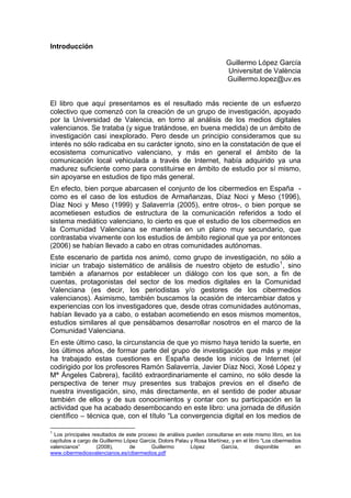 Introducción

                                                                         Guillermo López García
                                                                         Universitat de València
                                                                         Guillermo.lopez@uv.es


El libro que aquí presentamos es el resultado más reciente de un esfuerzo
colectivo que comenzó con la creación de un grupo de investigación, apoyado
por la Universidad de Valencia, en torno al análisis de los medios digitales
valencianos. Se trataba (y sigue tratándose, en buena medida) de un ámbito de
investigación casi inexplorado. Pero desde un principio consideramos que su
interés no sólo radicaba en su carácter ignoto, sino en la constatación de que el
ecosistema comunicativo valenciano, y más en general el ámbito de la
comunicación local vehiculada a través de Internet, había adquirido ya una
madurez suficiente como para constituirse en ámbito de estudio por sí mismo,
sin apoyarse en estudios de tipo más general.
En efecto, bien porque abarcasen el conjunto de los cibermedios en España -
como es el caso de los estudios de Armañanzas, Díaz Noci y Meso (1996),
Díaz Noci y Meso (1999) y Salaverría (2005), entre otros-, o bien porque se
acometiesen estudios de estructura de la comunicación referidos a todo el
sistema mediático valenciano, lo cierto es que el estudio de los cibermedios en
la Comunidad Valenciana se mantenía en un plano muy secundario, que
contrastaba vivamente con los estudios de ámbito regional que ya por entonces
(2006) se habían llevado a cabo en otras comunidades autónomas.
Este escenario de partida nos animó, como grupo de investigación, no sólo a
iniciar un trabajo sistemático de análisis de nuestro objeto de estudio 1 , sino
también a afanarnos por establecer un diálogo con los que son, a fin de
cuentas, protagonistas del sector de los medios digitales en la Comunidad
Valenciana (es decir, los periodistas y/o gestores de los cibermedios
valencianos). Asimismo, también buscamos la ocasión de intercambiar datos y
experiencias con los investigadores que, desde otras comunidades autónomas,
habían llevado ya a cabo, o estaban acometiendo en esos mismos momentos,
estudios similares al que pensábamos desarrollar nosotros en el marco de la
Comunidad Valenciana.
En este último caso, la circunstancia de que yo mismo haya tenido la suerte, en
los últimos años, de formar parte del grupo de investigación que más y mejor
ha trabajado estas cuestiones en España desde los inicios de Internet (el
codirigido por los profesores Ramón Salaverría, Javier Díaz Noci, Xosé López y
Mª Ángeles Cabrera), facilitó extraordinariamente el camino, no sólo desde la
perspectiva de tener muy presentes sus trabajos previos en el diseño de
nuestra investigación, sino, más directamente, en el sentido de poder abusar
también de ellos y de sus conocimientos y contar con su participación en la
actividad que ha acabado desembocando en este libro: una jornada de difusión
científico – técnica que, con el título “La convergencia digital en los medios de

1
 Los principales resultados de este proceso de análisis pueden consultarse en este mismo libro, en los
capítulos a cargo de Guillermo López García, Dolors Palau y Rosa Martínez, y en el libro “Los cibermedios
valencianos”       (2008),       de      Guillermo        López       García,         disponible       en
www.cibermediosvalencianos.es/cibermedios.pdf
 