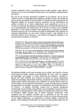 90                                 Dolors Palau Sampío


notícies cridaneres, rosa o successos) les que solen generar major atenció,
encara que en el cas de Vilaweb també tenen una importància substancial les
de cultura.
Pel que fa als recursos expressius empleats en la narració, cal dir que la
majoria fa servir un llenguatge típic d’agència, encotillat i sense més ambicions
que la mera funcionalitat en la transmissió. En aquest panorama general és El
Reportero Digital qui incorpora algunes variacions en les informacions de
política, mínimes en el volum proporcionat, però substantives si es té en
compte el to general. El problema es planteja quan la voluntat de diferenciar-se
no va acompanyada d’un treball previ, és a dir, de la recerca d’uns materials
alternatius o d’uns ressorts analítics amb capacitat per a processar les dades.
És llavors quan es cau en el perill de convertir la interpretació més explícita i la
proposta desenfadada en una mena d’article d’opinió –molt habitual en la
secció de política i en la d’esports–, com mostren els següents exemples, o en
una opció poc encertada, en el darrer:


     (PD/Agencias).- Mal van en el COI si creen que se pueden permitir ciertos lujos.
     Aseguran que no entrarán en polémicas por la represión que ejerce en el Tíbet y
     comparó la situación con el País Vasco en España. Quizá olvidan los señores del
     Comité que, en Euskadi, quien pide la independencia son terroristas. (“El COI
     compara las protestas en el Tíbet con el separatismo vasco”, 3/4/2008)
     (Agencias / PD).- Bermejo no está defraudando. El locuaz ministro está quedando
     a la altura de las suelas en el contencioso que mantiene abierto con los
     funcionarios. (Bermejo acusa a los sindicatos de tongo, 3/4/2008).
     (PD).- Es el acariciador oficial del presidente del Gobierno. Y lo peor es que goza
     haciendo gala de ello. Y no defrauda”. (“Suso de Toro: ‘Es igual de xenófobo el
     discurso del madrileñismo que el de los otros nacionalismos’”, 3/04/2008)
     (PD).- A Mariano Rajoy le están lloviendo las h... por todos los lados. Para unos
     ha renovado mucho, para otros poco... Además, el grupo de los que piden la
     cabeza de Rajoy tiene un novio socio: Pepiño Blanco. El Secretario de
     Organización del PSOE mete el pico el casa ajena (...). (“Blanco se une a los que
     piden la cabeza de Rajoy por su ‘falsa renovación’”, 3/4/2008).


Els gèneres estrella en els diaris anteriors són la notícia i els d’opinió, a través
d’una eclosió de blogs i articles de col·laboradors. En canvi, però, no s’aposta
pel reportatge, que exigeix un esforç addicional als anteriors. L’excepció a
aquest punt seria Vilaweb, que incorpora el gènere en format audiovisual,
través de reportatges sobre temes diversos (voluntariat, tecnologia, història). El
mateix passa amb les entrevistes, que s’ofereixen en aquest format i amb una
mínima edició, sense intervenció del redactor, ja que les preguntes es mostren
sobreposades a la pantalla. Les peces es caracteritzen per la brevetat (de 5 a
15 minuts) i el caràcter informatiu, encara que hi algunes excepcions
d’entrevistes de personalitat (Josep Benet) i són accessibles a través de l’arxiu.
La presència d’aquest gènere mereix algunes consideracions donat que també
El Reportero Digital l’ofereix sota el mateix esquema audiovisual –amb
l’excepció que de vegades presenta com a entrevista el que són unes
declaracions preses al vol en un acte públic. De fet, en contra del que trobem
en els mitjans tradicionals, se substitueix el caràcter dialògic –essència del
gènere– pel monòleg de l’entrevistat i no s’inclou un altre aspecte bàsic com és


              Comunicación local y nuevos formatos periodísticos en Internet:
                         Cibermedios, confidenciales y weblogs
 