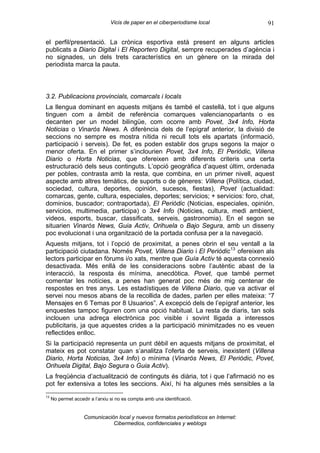 Vicis de paper en el ciberperiodisme local            91

el perfil/presentació. La crònica esportiva està present en alguns articles
publicats a Diario Digital i El Reportero Digital, sempre recuperades d’agència i
no signades, un dels trets característics en un gènere on la mirada del
periodista marca la pauta.



3.2. Publicacions provincials, comarcals i locals
La llengua dominant en aquests mitjans és també el castellà, tot i que alguns
tinguen com a àmbit de referència comarques valencianoparlants o es
decanten per un model bilingüe, com ocorre amb Povet, 3x4 Info, Horta
Noticias o Vinaròs News. A diferència dels de l’epígraf anterior, la divisió de
seccions no sempre es mostra nítida ni recull tots els apartats (informació,
participació i serveis). De fet, es poden establir dos grups segons la major o
menor oferta. En el primer s’inclourien Povet, 3x4 Info, El Periòdic, Villena
Diario o Horta Noticias, que ofereixen amb diferents criteris una certa
estructuració dels seus continguts. L’opció geogràfica d’aquest últim, ordenada
per pobles, contrasta amb la resta, que combina, en un primer nivell, aquest
aspecte amb altres temàtics, de suports o de gèneres: Villena (Política, ciudad,
sociedad, cultura, deportes, opinión, sucesos, fiestas), Povet (actualidad:
comarcas, gente, cultura, especiales, deportes; servicios; + servicios: foro, chat,
dominios, buscador; contraportada), El Periòdic (Noticias, especiales, opinión,
servicios, multimedia, participa) o 3x4 Info (Noticies, cultura, medi ambient,
videos, esports, buscar, classificats, serveis, gastronomia). En el segon se
situarien Vinaròs News, Guia Activ, Orihuela o Bajo Segura, amb un disseny
poc evolucionat i una organització de la portada confusa per a la navegació.
Aquests mitjans, tot i l’opció de proximitat, a penes obrin el seu ventall a la
participació ciutadana. Només Povet, Villena Diario i El Periòdic 13 ofereixen als
lectors participar en fòrums i/o xats, mentre que Guía Activ té aquesta connexió
desactivada. Més enllà de les consideracions sobre l’autèntic abast de la
interacció, la resposta és mínima, anecdòtica. Povet, que també permet
comentar les notícies, a penes han generat poc més de mig centenar de
respostes en tres anys. Les estadístiques de Villena Diario, que va activar el
servei nou mesos abans de la recollida de dades, parlen per elles mateixa: “7
Mensajes en 6 Temas por 8 Usuarios”. A excepció dels de l’epígraf anterior, les
enquestes tampoc figuren com una opció habitual. La resta de diaris, tan sols
inclouen una adreça electrònica poc visible i sovint lligada a interessos
publicitaris, ja que aquestes crides a la participació minimitzades no es veuen
reflectides enlloc.
Si la participació representa un punt dèbil en aquests mitjans de proximitat, el
mateix es pot constatar quan s’analitza l’oferta de serveis, inexistent (Villena
Diario, Horta Noticias, 3x4 Info) o mínima (Vinaròs News, El Periòdic, Povet,
Orihuela Digital, Bajo Segura o Guia Activ).
La freqüència d’actualització de continguts és diària, tot i que l’afirmació no es
pot fer extensiva a totes les seccions. Així, hi ha algunes més sensibles a la
13
     No permet accedir a l’arxiu si no es compta amb una identificació.


                    Comunicación local y nuevos formatos periodísticos en Internet:
                               Cibermedios, confidenciales y weblogs
 