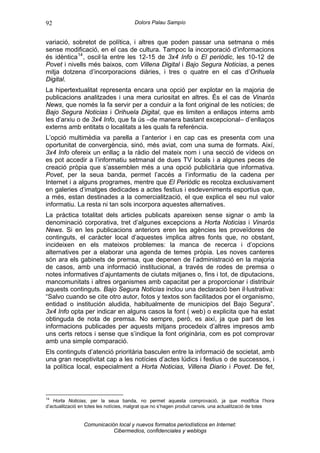 92                                      Dolors Palau Sampío


variació, sobretot de política, i altres que poden passar una setmana o més
sense modificació, en el cas de cultura. Tampoc la incorporació d’informacions
és idèntica 14 , oscil·la entre les 12-15 de 3x4 Info o El periòdic, les 10-12 de
Povet i nivells més baixos, com Villena Digital i Bajo Segura Noticias, a penes
mitja dotzena d’incorporacions diàries, i tres o quatre en el cas d’Orihuela
Digital.
La hipertextualitat representa encara una opció per explotar en la majoria de
publicacions analitzades i una mera curiositat en altres. És el cas de Vinaròs
News, que només la fa servir per a conduir a la font original de les notícies; de
Bajo Segura Noticias i Orihuela Digital, que es limiten a enllaços interns amb
les d’arxiu o de 3x4 Info, que fa ús –de manera bastant excepcional– d’enllaços
externs amb entitats o localitats a les quals fa referència.
L’opció multimèdia va parella a l’anterior i en cap cas es presenta com una
oportunitat de convergència, sinó, més aviat, com una suma de formats. Així,
3x4 Info ofereix un enllaç a la ràdio del mateix nom i una secció de vídeos on
es pot accedir a l’informatiu setmanal de dues TV locals i a algunes peces de
creació pròpia que s’assemblen més a una opció publicitària que informativa.
Povet, per la seua banda, permet l’accés a l’informatiu de la cadena per
Internet i a alguns programes, mentre que El Periòdic es recolza exclusivament
en galeries d’imatges dedicades a actes festius i esdeveniments esportius que,
a més, estan destinades a la comercialització, el que explica el seu nul valor
informatiu. La resta ni tan sols incorpora aquestes alternatives.
La pràctica totalitat dels articles publicats apareixen sense signar o amb la
denominació corporativa, tret d’algunes excepcions a Horta Noticias i Vinaròs
News. Si en les publicacions anteriors eren les agències les proveïdores de
continguts, el caràcter local d’aquestes implica altres fonts que, no obstant,
incideixen en els mateixos problemes: la manca de recerca i d’opcions
alternatives per a elaborar una agenda de temes pròpia. Les noves canteres
són ara els gabinets de premsa, que depenen de l’administració en la majoria
de casos, amb una informació institucional, a través de rodes de premsa o
notes informatives d’ajuntaments de ciutats mitjanes o, fins i tot, de diputacions,
mancomunitats i altres organismes amb capacitat per a proporcionar i distribuir
aquests continguts. Bajo Segura Noticias inclou una declaració ben il·lustrativa:
“Salvo cuando se cite otro autor, fotos y textos son facilitados por el organismo,
entidad o institución aludida, habitualmente de municipios del Bajo Segura”.
3x4 Info opta per indicar en alguns casos la font ( web) o explicita que ha estat
obtinguda de nota de premsa. No sempre, però, es així, ja que part de les
informacions publicades per aquests mitjans procedeix d’altres impresos amb
uns certs retocs i sense que s’indique la font originària, com es pot comprovar
amb una simple comparació.
Els continguts d’atenció prioritària basculen entre la informació de societat, amb
una gran receptivitat cap a les notícies d’actes lúdics i festius o de successos, i
la política local, especialment a Horta Noticias, Villena Diario i Povet. De fet,



14
   Horta Noticias, per la seua banda, no permet aquesta comprovació, ja que modifica l’hora
d’actualització en totes les notícies, malgrat que no s’hagen produit canvis. una actualització de totes


                 Comunicación local y nuevos formatos periodísticos en Internet:
                            Cibermedios, confidenciales y weblogs
 
