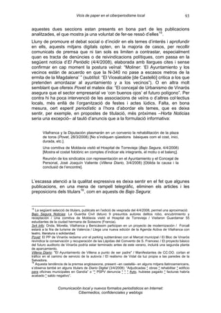 Vicis de paper en el ciberperiodisme local                                 93

aquestes dues seccions estan presents en bona part de les publicacions
analitzades, el que mostra ja una voluntat de fer-se ressò d’elles 15 .
Lluny de promoure el debat social o d’incidir en els temes d’interés i aprofundir
en ells, aquests mitjans digitals opten, en la majoria de casos, per recollir
comunicats de premsa que ni tan sols es limiten a contrastar, especialment
quan es tracta de denúncies o de reivindicacions polítiques, com passa en la
següent notícia d’El Periòdic (4/4/2008), elaborada amb llargues cites i sense
confirmar en cap moment la postura veïnal: “Moliner: ‘El Ayuntamiento y los
vecinos están de acuerdo en que la N-340 no pase a escasos metros de la
ermita de la Magdalena’ ” (subtítol: “El Vicealcalde [de Castelló] critica a los que
pretenden amordazar al ayuntamiento y a los vecinos”). O en altra molt
semblant que ofereix Povet el mateix dia: “El concejal de Urbanismo de Vinaròs
asegura que el sector empresarial ve ‘con buenos ojos’ el futuro polígono”. Per
contra hi ha poca intervenció de les associacions de veïns o d’altres col·lectius
locals, més enllà de l’organització de festes i actes lúdics. Falta, en bona
mesura, cert esperit periodístic a l’hora d’abordar els temes, que es deixa
sentir, per exemple, en propostes de titulació, més pròximes –Horta Noticias
seria una excepció– al tauló d’anuncis que a la formulació informativa:


       Vilafranca y la Diputación plasmarán en un convenio la rehabilitación de la plaza
       de toros (Povet, 28/3/2008) [No s’indiquen qüestions bàsiques com el cost, inici,
       durada, etc.].
       Una comitiva de Moldavia visitó el Hospital de Torrevieja (Bajo Segura, 4/4/2008)
       [Mostra el costat folclòric en comptes d’indicar els integrants, el motiu o el balanç].
       Reunión de los sindicatos con representación en el Ayuntamiento y el Concejal de
       Personal, José Joaquín Valiente (Villena Diario, 3/4/2008) [Oblida la causa i la
       conclusió de l’encontre].


L’escassa atenció a la qualitat expressiva es deixa sentir en el fet que algunes
publicacions, en una mena de rampell telegràfic, eliminen els articles i les
preposicions dels titulars 16 , com en aquests de Bajo Segura:


15
   La següent selecció de titulars, publicats en l’edició de vesprada del 4/4/2008, permet una aproximació:
Bajo Segura Noticias: La Guardia Civil detuvo 9 presuntos autores delitos robo, encubrimiento y
receptación / Una comitiva de Moldavia visitó el Hospital de Torrevieja / Visitaron Guardamar 55
estudiantes de la ciudad hermana de Soissons (Francia).
3x4 Info: Onda, Morella, Vilafranca y Benicàssim participan en un proyecto de modernización / Forcall
estarà a la fira de turisme de Valencia / Llega una nueva edición de la Agenda Activa de Vilafranca con
teatro, literatura o solidaridad.
Povet: El PP de Vinaròs reclama unir el parking subterráneo con el Mercat municipal / El Bloc de Vinaròs
revindica la conservación y recuperación de las Lápidas del Convento de S. Francesc / El proyecto básico
del futuro auditorio de Vinaròs podría estar terminado antes de este verano, incluirá una segunda planta
de aparcamiento.
Villena Diario: "El Ayuntamiento de Villena a punto de ser padre" / Manifestantes de CC.OO. cortan el
tráfico en el camino de servicio de la autovía / El realismo de Vidal da luz propia a las paredes de la
Salvadora.
16
   Aquesta tendència de la premsa anglosaxona, present –en castellà– en alguns mitjans llatinoamericans,
s’observa també en alguns titulars de Diario Digital (3/4/2008): “Adjudicadas * obras * rehabilitar * edificio
para oficinas municipales en Gandía” o “* PSPV denuncia * * * Ayto. hubiese pagado * facturas habría
acabado * saldo negativo”.


                  Comunicación local y nuevos formatos periodísticos en Internet:
                             Cibermedios, confidenciales y weblogs
 