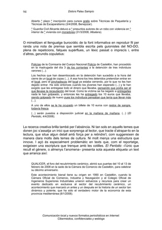 94                                  Dolors Palau Sampío


     Abierto * plazo * inscripción para cursos gratis sobre Técnicas de Paquetería y
     Técnicas de Escaparatismo (3/4/2008, Benejúzar).
     * Guardia Civil Alicante detuvo a * presuntos autores de un robo con violencia en *
     interior de * vivienda con moradores (31/3/2008, Albatera).


O mimetitzen el llenguatge burocràtic de la font informativa en reproduir fil per
randa una nota de premsa que sembla escrita pels guionistes del NO-DO,
plena de repeticions, falques supèrflues, un lèxic passat o imprecís i, entre
d’altres, gerundis copulatius:


     Policías de la Comisaría del Cuerpo Nacional Policía de Castellón, han procedido
     en la madrugada del día 3 de los corrientes a la detención de tres individuos
     varones (...).
     Los hechos que han desembocado en la detención han sucedido a la hora del
     cierre de un local de copas (...). A esa hora los tres detenidos pretendían entrar en
     el local, pero el pinchadiscos del local ya estaba cerrando, por lo que no les han
     dejado entrar. Ha sido entonces cuando los jóvenes han esperado (...) y le han
     exigido que les entregase todo el dinero que llevaba, pensando que podía ser el
     que llevase la recaudación del local. Como la víctima se ha negado a entregarles
     nada le han golpeado, y entonces les ha entregado los 10 euros que llevaba,
     siendo golpeado de nuevo pues los individuos pensaban que tenía que llevar más
     (...).
     A uno de ellos se le ha ocupado un billete de 10 euros con restos de sangre,
     todavía fresca.
     (...) serán puestos a disposición judicial en la mañana de mañana, (...) (El
     Periòdic, 4/4/2008).


La recerca creativa brilla també per l’absència. Ni tan sols en aquells temes que
donen joc s’assatja un inici que sorprenga al lector, que tracte d’atrapar-lo en la
lectura, que situe algun detall amb força per a retindre’l, com suggereixen de
manera clara molts dels temes de cultura. Ni molt menys una estructura que
innove. I açò és especialment problemàtic en texts que, com el reportatge,
exigeixen una escriptura que trenque amb les cotilles. El Periòdic –l’únic que
recull el gènere, o almenys l’anomena– presenta sota aquesta etiqueta un text
que arranca així:


     QUALICER, el foro del recubrimiento cerámico, abrirá sus puertas del 10 al 13 de
     febrero de 2008 en la sede de la Cámara de Comercio de Castellón, para celebrar
     su décimo aniversario.
     Este acontecimiento bienal tiene su origen en 1990 en Castellón, cuando la
     Cámara Oficial de Comercio, Industria y Navegación y el Colegio Oficial de
     Ingenieros Superiores Industriales unieron esfuerzos y recursos para crear un
     evento dedicado en exclusiva al sector del recubrimiento cerámico, un
     acontecimiento que marcará un antes y un después en la historia de un sector tan
     dinámico y potente, que ha sido el verdadero motor de la economía de esta
     provincia mediterránea (8/1/2008).




              Comunicación local y nuevos formatos periodísticos en Internet:
                         Cibermedios, confidenciales y weblogs
 