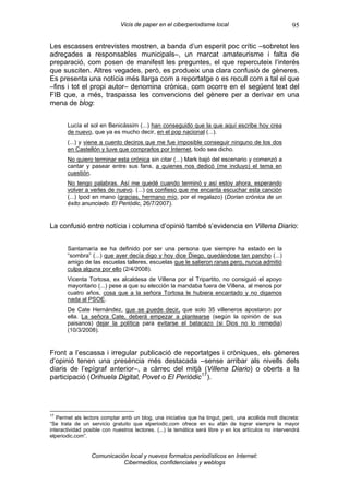 Vicis de paper en el ciberperiodisme local                                95

Les escasses entrevistes mostren, a banda d’un esperit poc crític –sobretot les
adreçades a responsables municipals–, un marcat amateurisme i falta de
preparació, com posen de manifest les preguntes, el que repercuteix l’interés
que susciten. Altres vegades, però, es produeix una clara confusió de gèneres.
Es presenta una notícia més llarga com a reportatge o es recull com a tal el que
–fins i tot el propi autor– denomina crònica, com ocorre en el següent text del
FIB que, a més, traspassa les convencions del gènere per a derivar en una
mena de blog:


       Lucía el sol en Benicàssim (...) han conseguido que la que aquí escribe hoy crea
       de nuevo, que ya es mucho decir, en el pop nacional (...).
       (...) y viene a cuento deciros que me fue imposible conseguir ninguno de los dos
       en Castellón y tuve que comprarlos por Internet, todo sea dicho.
       No quiero terminar esta crónica sin citar (...) Mark bajó del escenario y comenzó a
       cantar y pasear entre sus fans, a quienes nos dedicó (me incluyo) el tema en
       cuestión.
       No tengo palabras. Así me quedé cuando terminó y así estoy ahora, esperando
       volver a verles de nuevo. (...) os confieso que me encanta escuchar esta canción
       (...) Ipod en mano (gracias, hermano mío, por el regalazo) (Dorian crónica de un
       éxito anunciado. El Periòdic, 26/7/2007).


La confusió entre notícia i columna d’opinió també s’evidencia en Villena Diario:


       Santamaría se ha definido por ser una persona que siempre ha estado en la
       “sombra” (...) que ayer decía digo y hoy dice Diego, quedándose tan pancho (...)
       amigo de las escuelas talleres, escuelas que le salieron ranas pero, nunca admitió
       culpa alguna por ello (2/4/2008).
       Vicenta Tortosa, ex alcaldesa de Villena por el Tripartito, no consiguió el apoyo
       mayoritario (...) pese a que su elección la mandaba fuera de Villena, al menos por
       cuatro años, cosa que a la señora Tortosa le hubiera encantado y no digamos
       nada al PSOE.
       De Cate Hernández, que se puede decir, que solo 35 villeneros apostaron por
       ella. La señora Cate, deberá empezar a plantearse (según la opinión de sus
       paisanos) dejar la política para evitarse el batacazo (si Dios no lo remedia)
       (10/3/2008).


Front a l’escassa i irregular publicació de reportatges i cròniques, els gèneres
d’opinió tenen una presència més destacada –sense arribar als nivells dels
diaris de l’epígraf anterior–, a càrrec del mitjà (Villena Diario) o oberts a la
participació (Orihuela Digital, Povet o El Periòdic 17 ).




17
   Permet als lectors comptar amb un blog, una iniciativa que ha tingut, però, una acollida molt discreta:
“Se trata de un servicio gratuito que elperiodic.com ofrece en su afán de lograr siempre la mayor
interactividad posible con nuestros lectores. (...) la temática será libre y en los artículos no intervendrá
elperiodic.com”.


                 Comunicación local y nuevos formatos periodísticos en Internet:
                            Cibermedios, confidenciales y weblogs
 