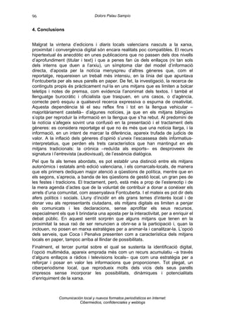 96                                 Dolors Palau Sampío


4. Conclusions


Malgrat la vintena d’edicions i diaris locals valencians nascuts a la xarxa,
proximitat i convergència digital són encara realitats poc compatibles. El recurs
hipertextual és anecdòtic en unes publicacions que no passen dels dos nivells
d’aprofundiment (titular i text) i que a penes fan ús dels enllaços (ni tan sols
dels interns que duen a l’arxiu), un símptoma clar del model d’informació
directa, d’aposta per la notícia menyspreu d’altres gèneres que, com el
reportatge, requereixen un treball més intensiu, en la línia del que apuntava
Fontcuberta per als seus parells en paper. De fet, la investigació, la recerca de
continguts propis és pràcticament nul·la en uns mitjans que es limiten a bolcar
teletips i notes de premsa, com evidencia l’anonimat dels textos. I també el
llenguatge burocràtic i oficialista que traspuen, en uns casos, o d’agència,
correcte però esquiu a qualsevol recerca expressiva o espurna de creativitat.
Aquesta dependència té el seu reflex fins i tot en la llengua vehicular –
majoritàriament castellà– d’algunes notícies, ja que en els mitjans bilingües
s’opta per reproduir la informació en la llengua que s’ha rebut. Al predomini de
la notícia s’afegeix sovint una confusió en la presentació i el tractament dels
gèneres: es considera reportatge el que no és més que una notícia llarga, i la
informació, en un intent de marcar la diferència, apareix trufada de judicis de
valor. A la inflació dels gèneres d’opinió s’uneix l’escassesa dels informatius-
interpretatius, que perden els trets característics que han mantingut en els
mitjans tradicionals: la crònica –reduïda als esports– es desproveeix de
signatura i l’entrevista (audiovisual), de l’essència dialògica.
Pel que fa als temes abordats, es pot establir una distinció entre els mitjans
autonòmics i estatals amb edició valenciana, i els comarcals-locals, de manera
que els primers dediquen major atenció a qüestions de política, mentre que en
els segons, s’aprecia, a banda de les qüestions de gestió local, un gran pes de
les festes i tradicions. El tractament, però, està més a prop de l’estereotip i de
la mera agenda d’actes que de la voluntat de contribuir a donar a conéixer els
arrels d’una comunitat, com assenyalava Fontcuberta. I el mateix es pot dir dels
afers polítics i socials. Lluny d’incidir en els grans temes d’interés local i de
donar veu als representants ciutadans, els mitjans digitals es limiten a penjar
els comunicats i les declaracions, sense aprofitar els seus recursos,
especialment els que li brindaria una aposta per la interactivitat, per a enriquir el
debat públic. En aquest sentit sorprén que alguns mitjans que tenen en la
proximitat la seua raó de ser renuncien a obrir-se a la participació i, quan la
inclouen, no posen en marxa estratègies per a animar-la i canalitzar-la. L’opció
dels serveis, que Coca i Penalva presenten com a característica dels mitjans
locals en paper, tampoc arriba al llindar de possibilitats.
Finalment, el tercer puntal sobre el qual se sustenta la identificació digital,
l’opció multimèdia, apareix emprada més com un recurs acumulatiu –a través
d’alguns enllaços a ràdios i televisions locals– que com una estratègia per a
reforçar i posar en valor les informacions que proporcionen. Tot plegat, un
ciberperiodisme local, que reprodueix molts dels vicis dels seus parells
impresos sense incorporar les possibilitats, dinàmiques i potencialitats
d’enriquiment de la xarxa.



              Comunicación local y nuevos formatos periodísticos en Internet:
                         Cibermedios, confidenciales y weblogs
 