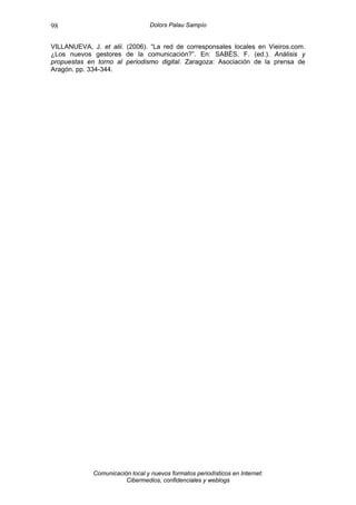 98                                Dolors Palau Sampío


VILLANUEVA, J. et alii. (2006). “La red de corresponsales locales en Vieiros.com.
¿Los nuevos gestores de la comunicación?”. En: SABÉS, F. (ed.). Análisis y
propuestas en torno al periodismo digital. Zaragoza: Asociación de la prensa de
Aragón. pp. 334-344.




             Comunicación local y nuevos formatos periodísticos en Internet:
                        Cibermedios, confidenciales y weblogs
 