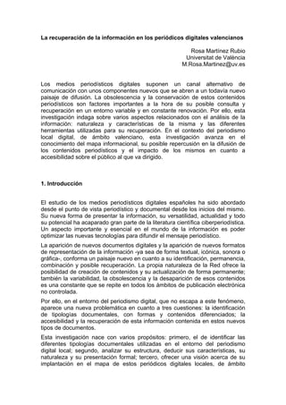 La recuperación de la información en los periódicos digitales valencianos

                                                            Rosa Martínez Rubio
                                                          Universitat de València
                                                         M.Rosa.Martinez@uv.es


Los medios periodísticos digitales suponen un canal alternativo de
comunicación con unos componentes nuevos que se abren a un todavía nuevo
paisaje de difusión. La obsolescencia y la conservación de estos contenidos
periodísticos son factores importantes a la hora de su posible consulta y
recuperación en un entorno variable y en constante renovación. Por ello, esta
investigación indaga sobre varios aspectos relacionados con el análisis de la
información: naturaleza y características de la misma y las diferentes
herramientas utilizadas para su recuperación. En el contexto del periodismo
local digital, de ámbito valenciano, esta investigación avanza en el
conocimiento del mapa informacional, su posible repercusión en la difusión de
los contenidos periodísticos y el impacto de los mismos en cuanto a
accesibilidad sobre el público al que va dirigido.



1. Introducción


El estudio de los medios periodísticos digitales españoles ha sido abordado
desde el punto de vista periodístico y documental desde los inicios del mismo.
Su nueva forma de presentar la información, su versatilidad, actualidad y todo
su potencial ha acaparado gran parte de la literatura científica ciberperiodística.
Un aspecto importante y esencial en el mundo de la información es poder
optimizar las nuevas tecnologías para difundir el mensaje periodístico.
La aparición de nuevos documentos digitales y la aparición de nuevos formatos
de representación de la información -ya sea de forma textual, icónica, sonora o
gráfica-, conforma un paisaje nuevo en cuanto a su identificación, permanencia,
combinación y posible recuperación. La propia naturaleza de la Red ofrece la
posibilidad de creación de contenidos y su actualización de forma permanente;
también la variabilidad, la obsolescencia y la desaparición de esos contenidos
es una constante que se repite en todos los ámbitos de publicación electrónica
no controlada.
Por ello, en el entorno del periodismo digital, que no escapa a este fenómeno,
aparece una nueva problemática en cuanto a tres cuestiones: la identificación
de tipologías documentales, con formas y contenidos diferenciados; la
accesibilidad y la recuperación de esta información contenida en estos nuevos
tipos de documentos.
Esta investigación nace con varios propósitos: primero, el de identificar las
diferentes tipologías documentales utilizadas en el entorno del periodismo
digital local; segundo, analizar su estructura, deducir sus características, su
naturaleza y su presentación formal; tercero, ofrecer una visión acerca de su
implantación en el mapa de estos periódicos digitales locales, de ámbito
 