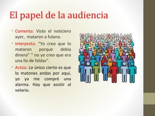 El papel de la audiencia
• Comenta: Viste el noticiero
ayer, mataron a fulano.
• Interpreta: “Yo creo que lo
mataron porque debía
dinero” “ no yo creo que era
una lío de faldas”.
• Actúa: Lo único cierto es que
lo matones andas por aquí,
yo ya me compré una
alarma. Hay que asistir al
velorio.
 