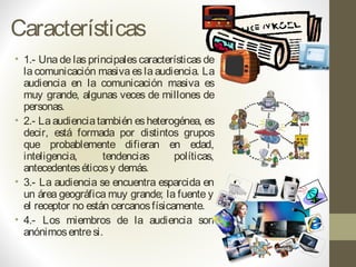 Características
• 1.- Una de las principales características de
la comunicación masiva es la audiencia. La
audiencia en la comunicación masiva es
muy grande, algunas veces de millones de
personas. 
• 2.- Laaudienciatambién esheterogénea, es
decir, está formada por distintos grupos
que probablemente difieran en edad,
inteligencia, tendencias políticas,
antecedenteséticosy demás.
• 3.- La audiencia se encuentra esparcida en
un área geográfica muy grande; la fuente y
el receptor no están cercanosfísicamente.
• 4.- Los miembros de la audiencia son
anónimosentresi.
 