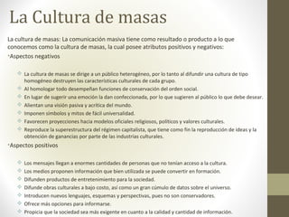 La Cultura de masas
La cultura de masas: La comunicación masiva tiene como resultado o producto a lo que
conocemos como la cultura de masas, la cual posee atributos positivos y negativos:
•Aspectos negativos
 La cultura de masas se dirige a un público heterogéneo, por lo tanto al difundir una cultura de tipo
homogéneo destruyen las características culturales de cada grupo.
 Al homologar todo desempeñan funciones de conservación del orden social.
 En lugar de sugerir una emoción la dan confeccionada, por lo que sugieren al público lo que debe desear.
 Alientan una visión pasiva y acrítica del mundo.
 Imponen símbolos y mitos de fácil universalidad.
 Favorecen proyecciones hacia modelos oficiales religiosos, políticos y valores culturales.
 Reproduce la superestructura del régimen capitalista, que tiene como fin la reproducción de ideas y la
obtención de ganancias por parte de las industrias culturales.
•Aspectos positivos
 Los mensajes llegan a enormes cantidades de personas que no tenían acceso a la cultura.
 Los medios proponen información que bien utilizada se puede convertir en formación.
 Difunden productos de entretenimiento para la sociedad.
 Difunde obras culturales a bajo costo, así como un gran cúmulo de datos sobre el universo.
 Introducen nuevos lenguajes, esquemas y perspectivas, pues no son conservadores.
 Ofrece más opciones para informarse.
 Propicia que la sociedad sea más exigente en cuanto a la calidad y cantidad de información.
 