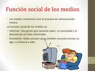 Función social de los medios
• Los medios mantienen vivo el proceso de comunicación
masiva
La Función social de los medios es:
• Informar: Hay gente que necesita saber. La necesidad y el
derecho de ser bien informado.
• Entretener: Debe conocer pero también necesita recrear su
ego, su historia y vida.
 