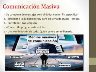 Comunicación Masiva
• Se compone de mensajes consolidados con un fin específico:
a.- Informar a la audiencia: Hoy paro en la vía de Duaca-Tamaca
b.- Entretener: Los Simpson
c.- Educar: Un programa de opinión
d.- Una combinación de todo: Quien quiere ser millonario.
 