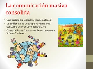 La comunicación masiva
consolida
• Una audiencia (clientes, consumidores)
• La audiencia es un grupo humano que
consume un producto periodístico
• Consumidores frecuentes de un programa
X fieles/ infieles.
 
