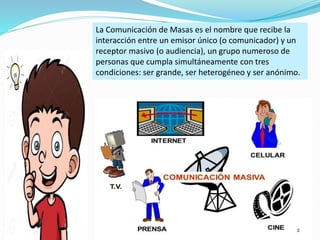 La Comunicación de Masas es el nombre que recibe la
interacción entre un emisor único (o comunicador) y un
receptor masivo (o audiencia), un grupo numeroso de
personas que cumpla simultáneamente con tres
condiciones: ser grande, ser heterogéneo y ser anónimo.
 