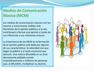 Medios de Comunicación
Masiva (MCM)
Los medios de comunicación masivos son los
voceros y transmisores visibles más
llamativos de la opinión pública y a la vez,
contribuyen a formar esa opinión a través de
sus influencias y sus relaciones mutuas.
La importancia de los MCM en la formación
de la opinión pública está dada por algunas
de sus características: la velocidad con que
llegan al público y el vasto escenario que
abarcan. Una noticia difundida en un área
densamente poblada accede
instantáneamente a millones de personas
que, al difundirla, multiplican su alcance.
 