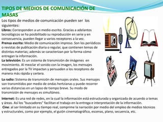 TIPOS DE MEDIOS DE COMUNICACIÓN DE
MASAS
Los tipos de medios de comunicación pueden ser los
siguientes:
Libros: Corresponden a un medio escrito. Gracias a adelantos
tecnológicos se ha posibilitado su reproducción en serie y en
consecuencia, pueden llegar a varios receptores a la vez.
Prensa escrita: Medio de comunicación impreso. Son los periódicos
o revistas de publicación diaria o regular, que contienen temas de
distintas materias; además se caracterizan por la forma cómo
entregan la información.
La televisión: Es un sistema de transmisión de imágenes en
movimiento. Al mezclar el sonido con la imagen, los mensajes
entregados por la TV impactan y persuaden a los receptores de
manera más rápida y certera.
La radio: Sistema de transmisión de mensajes orales. Sus mensajes
son transmitidos por medio de ondas hertzianas y puede recorrer
varias distancias en un lapso de tiempo breve. Su modo de
transmisión de mensajes es simultáneo.
Internet: Es una red de redes, en la cual la información está estructurada y organizada de acuerdo a temas
y áreas. Así los "buscadores" facilitan el trabajo en la entrega e interpretación de la información.
Cine: al ser limitado en su tiempo real, comprime la narración por medio del empleo de medios técnicos
y estructurales, como por ejemplo, el guión cinematográfico, escenas, plano, secuencia, etc.
 