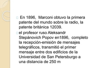 En 1896, Marconi obtuvo la primera 
patente del mundo sobre la radio, la 
patente británica 12039. 
el profesor ruso Aleksandr 
Stepánovich Popov en1896, completo 
la recepción-emisión de mensajes 
telegráficos, transmitió el primer 
mensaje entre dos edificios de la 
Universidad de San Petersburgo a 
una distancia de 250 m 
 