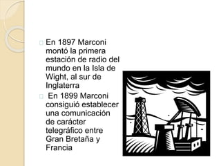 En 1897 Marconi 
montó la primera 
estación de radio del 
mundo en la Isla de 
Wight, al sur de 
Inglaterra 
En 1899 Marconi 
consiguió establecer 
una comunicación 
de carácter 
telegráfico entre 
Gran Bretaña y 
Francia 
 