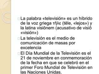 La palabra «televisión» es un híbrido 
de la voz griega τῆλε (tēle, «lejos») y 
la latina visiōnem (acusativo de visiō 
«visión») 
La televisión es el medio de 
comunicación de masas por 
excelencia 
El Día Mundial de la Televisión es el 
21 de noviembre en conmemoración 
de la fecha en que se celebró en el 
primer Foro Mundial de Televisión en 
las Naciones Unidas. 
 