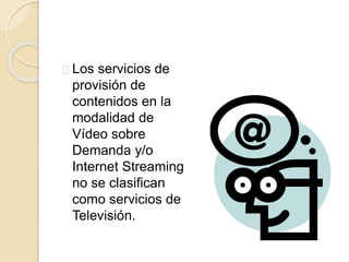 Los servicios de 
provisión de 
contenidos en la 
modalidad de 
Vídeo sobre 
Demanda y/o 
Internet Streaming 
no se clasifican 
como servicios de 
Televisión. 
 