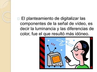 El planteamiento de digitalizar las 
componentes de la señal de vídeo, es 
decir la luminancia y las diferencias de 
color, fue el que resultó más idóneo. 
 
