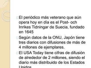 El periódico más veterano que aún 
opera hoy en día es el Post- och 
Inrikes Tidningar de Suecia, fundado 
en 1645 
Según datos de la ONU, Japón tiene 
tres diarios con difusiones de más de 
4 millones de ejemplares. 
El USA Today tiene cifras de difusión 
de alrededor de 2 millones, siendo el 
diario más distribuido de los Estados 
Unidos. 
 
