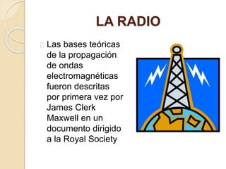 LA RADIO 
Las bases teóricas 
de la propagación 
de ondas 
electromagnéticas 
fueron descritas 
por primera vez por 
James Clerk 
Maxwell en un 
documento dirigido 
a la Royal Society 
 
