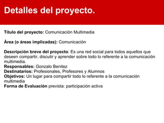 Detalles del proyecto. Título del proyecto:  Comunicación Multimedia Área (o áreas implicadas):  Comunicación Descripción breve del proyecto : Es una red social para todos aquellos que deseen compartir, discutir y aprender sobre todo lo referente a la comunicación multimedia. Responsables:  Gonzalo Benitez Destinatarios:  Profesionales, Profesores y Alumnos Objetivos:  Un lugar para compartir todo lo referente a la comunicación multimedia Forma de Evaluación  prevista: participación activa 
