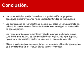 Las redes sociales pueden beneficiar a la participación de proyectos educativos siempre y cuando no se invada la intimidad de los usuarios.  Los comentarios no representan un debate real sobre un tema concreto, se deberia de buscar nuevas formas de debatir para conseguir un intercambio de conocimientos. Las redes permiten un mejor intercambio de recursos multimedia lo que contribuye a un espacio de trabajo mucho mas organizado y participativo ayudando a disminuir los gastos de insumos en papeleria, cds, etc. Más que la discucíón o los comentarios, en las redes, el trabajo colaborativo es el que representa un intercambio de conocimiento real.  Conclusión. 