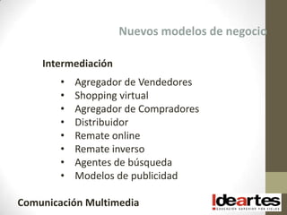 Nuevos modelos de negocio

    Intermediación
        •   Agregador de Vendedores
        •   Shopping virtual
        •   Agregador de Compradores
        •   Distribuidor
        •   Remate online
        •   Remate inverso
        •   Agentes de búsqueda
        •   Modelos de publicidad

Comunicación Multimedia
 