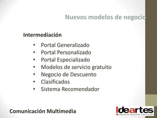 Nuevos modelos de negocio

    Intermediación
        •   Portal Generalizado
        •   Portal Personalizado
        •   Portal Especializado
        •   Modelos de servicio gratuito
        •   Negocio de Descuento
        •   Clasificados
        •   Sistema Recomendador


Comunicación Multimedia
 