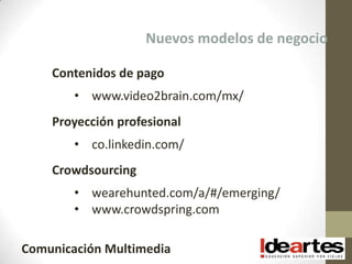 Nuevos modelos de negocio

    Contenidos de pago
        • www.video2brain.com/mx/
    Proyección profesional
        • co.linkedin.com/
    Crowdsourcing
        • wearehunted.com/a/#/emerging/
        • www.crowdspring.com

Comunicación Multimedia
 